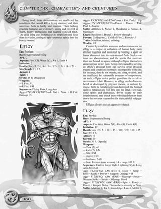 Being dead, these abominations are unaffected by
conditions that would kill a living creature, and their
sorcerous flesh is hardy and resilient. Their lashing
grasping tentacles are extremely strong and covered in
sharp, thorny protrusions that lacerate exposed flesh.
The dead thing uses its tentacles to strip cloth and flesh
from its victim, aiming to spit venomous spittle into the
bloody wound.
EFFIGY
Era: Modern
Race: Supernatural being
APL: 2
Aspects: Fire 3(3), Water 3(3), Air 0, Earth 4
Initiative: 3
Health: 9m; <3 / 3+ / 6+ / 9+ / 12+ / 15+ / 18+ / 21+
Size/Reach: 1 / 5 ft.
Armor: 4
Taint: 0
Stride: 25 ft. (Sluggish)
Weapons:
—L Fist: 3/L
—R Fist: 9/M
Sequences: Flying Fists, Long Arm
Agg—F5(3)/W3(3)/A0/E2—L Fist + Press + R Fist:
Damage +5
Agg— F5(3)/W3(3)/A0/E2—Power + Fist: Push 1, trip
Agg— F5(3)/W3(3)/A0/E2—Power + Power + Fist:
Push 2, disarm
Skills: Athletics 2, Melee 2, Quickness 2, Senses 2,
Stamina 6
Edges: Resilient 5, Brutal 3, Follow-through 3
Powers: Coldspawn 2, Child of Fire 2, Ferocity 5
Traits: Mindless, tainted, unliving
Wealth: NA
Created by cabalistic sorcerers and necromancers, an
effigy is a corpse or collection of human body parts
stitched together and animated by binding a spirit or
lesser elemental into its rune-scarred flesh. Such crea-
tures are abominations, and the spirits that motivate
them are bound in agony, although effigies themselves
do not appear to feel pain. Being empowered by sorcery,
an effigy’s physical form can survive great physical
trauma and conditions normally incompatible with life;
for instance, they do not breathe, eat, sleep, or drink, and
are unaffected by reasonable extremes of temperature.
As such, effigies make perfect guardians for a cult or
necromancer’s lair. However, an effigy can be dismem-
bered or destroyed by physical means, or undone by
magic. With its putrefying prison destroyed, the bonded
spirit is released and will flee into the ether. However,
some spirits and elementals, driven insane by their
imprisonment, may attack those who freed them or hunt
down the sorcerer responsible for their painful subjuga-
tion.
Effigies always use an aggressive stance.
FURY
Era: Mythic
Race: Supernatural being
APL: 4
Aspects: Fire 6(6), Water 2(1), Air 6(1), Earth 4(1)
Initiative: 12
Health: 4m; <5 / 5+ / 10+ / 15+ / 20+ / 25+ / 30+ / 35+
Size: 0 / 2 ft.
Armor: 10
Karma: 20
Stride: 30 ft. (Speedy)
Weapons*:
––Claw (2): 6/L
––Kick (2): 8/M
—Bite: 8/M
—Glaive: 18/H
—Battleaxe: 24/H
—Bow, Recurve (war arrows): 14 ~ range 100 ft.
Sequences: Eastern Large Style, Lightning Style, Long
Arm, Overkill
Agg––F12(6)/W2(1)/A6(1)/E4(1)—Dash + Jump +
Roll + Ready + Power + Weapon: Damage +45
Agg–– F12(6)/W2(1)/A6(1)/E4(1)—Sidestep + Stride +
Weapon Strike + Stride + Sidestep: Bleed
Agg–– F12(6)/W2(1)/A6(1)/E4(1)—Spin + Ready +
Power + Weapon Strike: Dismember extremity or Stun
Skills: Athletics 6, Ka 6, Knowledge: Law 6, Melee 6,
CHAPTER SIX: CHARACTERS AND CREATURES
168
 