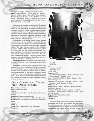 Quickness 6, Ranged 6, Senses 6, Stamina 6, Will 6
Edges: Aspect Affinity 5 (Fire), Brutal 4, Dauting 4,
Ferocity 5, Fluid Fighter 3, Dervish 2, Follow-through 1
Powers: Ferocity 5, Gaze of the Predator 3, Group
Mind 1, Heightened Senses 3* (hearing or sight or
smell), Instinct 5, Metabolic Control 2, Mythic Leap 4,
Skin of Stone 3, Undeterred 5
Furies are a supernatural manifestation of the ideal of
vengeance. They manifest in response to passionate
desire for the punishment of human wrongdoers and
criminals who have, whether through incompetence or
corruption of the courts, escaped their cultures’ justice.
The furies always appear in groups of three that refer to
each other as sisters; each is a unique individual, yet all
seem to share a common mind and often speak in unison
with a seductive, whispering voice.
Furies appear as tall human women, clothed in robes
of white. Once their prey has been located, the robes are
shed to reveal skin as black as jet, eyes that smolder like
burning rubies, and hair that seems to coil and strike like
snakes. They fight with an arsenal of claws, blades,
polearms, and bows. They are beautiful creatures, albeit
in a sinister way, and they are easily offended and driv-
en to rage. Furies exist for one purpose only: to punish
and painfully kill the perpetrator of the crime they have
been summoned to avenge. They need neither suste-
nance nor rest, and will not cease their efforts until they,
or that creature, have been destroyed.
Heightened Senses*: When the trio of furies mani-
fest, each claims one of the Heightened Senses options
as her own.
Weapons*: Each of the furies claims one of the three
weapons listed above. Depending on the grievousness of
the crime they have been sent to punish, furies may also
manifest with powerful enchanted items or karmic
items, as appropriate for their prey. For instance, furies
sent after a rapacious, hated dragon might bear among
them a lizard stick, while those sent after an ephemeral
foe would have at least one ritually enchanted weapon
to strike the unseen.
GREY GENTLEMEN (THOSE
WHO DWELL BELOW)
Era: Modern or mythic
Race: Supernatural being
APL: 8
Aspects: Fire (6), Water (6), Air (6), Earth (6) (see
below)
Initiative: 12 successes (see below)
Health: 10m; <5 / 5+ / 10+ / 15+ / 20+ / 25+ / 30+ / 35+
Size/Reach: 0 / 2ft. (human form) or 1 / 5 ft. (monstrous
form)
Armor: 10
Taint: 30
Stride: 20 ft. (Moderate) or 30 ft. (Moderate)
Weapons:
—Fist: 8/L
—Kick: 9/M
or
—Forelimb (4): 10/L
—Pincer (2): 15/M
—Tail: 20/H
Sequences: All
Agg—F(10)/W(5)/A(0)/E(5)—Dash + Sidestep + Jump
+ Power + Power + Weapon: Death
Neut—F(5)/W(5)/A(5)/E(5)—Dash + Weapon + Kick +
Dash: Damage +10
Def—F(0)/W(10)/A(5)/E(5)—Block + Ready + Power
+ Weapon + Dash: Damage +5, Bleed
Skills: 6 in all
Edges: Brutal 5, Deft 5, Dervish 5, Karmic Release 5,
Resilient 5, Survivor 5
Powers: Alternate Form*, Aquatic 5, Clarity 5,
Earthstride 5, Group Mind 5, Instinct 5, Unseen 5, plus
any one at rank 5
Legacy: Mind Tyrant, Shapeshifter
Traits: Tainted
Wealth: 6
To casual observation, there is nothing extraordinary
about these men in their grey business suits and bowler
hats; they appear, apart from their outmoded hats, no
different from the tens of thousands of similarly attired
businessmen who work in the city each day. In fact, it is
CHAPTER SIX: CHARACTERS AND CREATURES
169
 