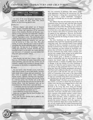this very extremity of plainness, their utterly nonde-
script appearance, that draws the unconscious eye. On
closer inspection—a thing that is uncommonly hard to
do—one notices a certain indefinable “wrongness”
about them, as though they are not quite comfortable in
their skin.
The oddness that men and animals sense in the Grey
Gentlemen stems from the ugly truth that lurks beneath
their unremarkable exteriors. These are the insidious
forms in which Those Who Dwell Below have chosen to
masquerade in the modern age. The Dweller compress-
es its form into a close approximation of a man, and then
uses its intrinsic alien power to ward the minds of oth-
ers against its true appearance. However, the Dwellers
don’t get all the details right; it is these minor inconsis-
tencies that generate the feeling of unease in those who
view them.
The Grey Gentlemen use their mental powers to
manipulate and control the unsuspecting mortals among
whom they walk. They cloud the minds of men, making
it difficult for them to remember an encounter with the
Dweller in human form, but like a master hypnotist, the
Grey Gentleman can leave behind an irresistible com-
pulsion that will further its sinister plans. In other cases,
the Grey Gentlemen may totally enslave a human, turn-
ing him into a puppet whose strings can be pulled from
the black abysses in which the Dwellers lurk.
In its human guise, a Dweller is restricted in its
attacks to pummeling with fists and feet and the use of
weapons any human might use. However, due to its
compressed form, it remains incredibly dense and hard
to damage. If the true identity of a Grey Gentleman is
exposed, or it finds the need to menace more overtly, it
can assume its large gastropod form in a burst of rip-
pling gray flesh and writhing pseudopods and pincers.
That form itself is difficult to describe: it is always shift-
ing and seems to ebb and flow into and out of reality
itself, as if somewhere in the center of the otherworldly
beast is a hole to someplace else, and into which parts of
its body are constantly being drawn and reemerging. No
two Dwellers have the same monstrous form.
Alternate Form*: Dwellers can assume the form of
any creature, even down to details like facial features or
clothes worn, that they have dragged down to their sub-
terranean city of Chatham. There, the creature is
drowned in the living lake from which all Dwellers
spawn, and continues to exist in a terror-filled state, half
alive and half dead, for as long as the Dwellers keep his
body there. Each time a Dweller takes on that creature’s
form, a portion of the pitiable creature’s mind is merci-
fully sucked away. Likewise, the creature’s sense of
identity blurs and fades, which is reflected in the con-
tinuing deterioration of detail each time a Dweller
assumes the creature’s likeness. Given the vagueness of
the Grey Gentleman shape that so many Dwellers wear,
one can only imagine that the London businessman they
kidnapped for that purpose has long since lost all sense
of himself.
CHAPTER SIX: CHARACTERS AND CREATURES
170
DWELLER SPECIAL
RULES
As some of the most dangerous opponents that
dragons or scions will face, Those Who Dwell
Below use the following special rules.
ASPECTS
Whereas dragons’ and scions’ use of frequent
stance changes represents their being a pure incar-
nation of karma and expression of the mercurial
nature of the elements, Dwellers are the pure incar-
nations of taint, powerful and implacable. Dwellers
have 6 superhuman ranks in each aspect, and no
“normal” base aspect scores. The superhuman ranks
replace the base aspect scores for purposes of deter-
mining damage thresholds, initiative, etc., and can
even be moved as if they were dice. This also
means, of course, that they never need to roll dice,
something that should intimidate players (when you
simply say, “he hits you for 20 damage” without
rolling dice, they’ll be worried). Because they are
assumed to have 6 in all skills, this means that they
can have up to 12 automatic successes before bid-
ding taint; quite powerful, indeed.
LEGACIES
Each Dweller not only has a legacy, it has more
than one. All Dwellers are master shapeshifters and
mind controllers, and each also has another area of
expertise, whether it be resistance to damage, power
over poison, or the ability to manipulate storms.
FUSING
No one knows what Dweller society looks like.
They seem to prefer to travel individually, and their
alien minds seem at times dim and animalistic. Yet
they work in seamless unison when infiltrating
human society. Likewise, Dwellers may fuse them-
selves to one another to increase their power. Fusing
is a full-turn action. One Dweller acts as the base
creature; each Dweller that joins the fuse has the fol-
lowing effects. Note that dependent traits are not
recalculated; the effects below supersede them:
+1 automatic success in all aspects (no maximum)
+1 to each damage threshold (no maximum)
+1 to size (optional; maximum size 5)
Gains additional powers of new Dweller
Gains any one legacy that the fused Dwellers’ ful-
fill the prerequisites
Any taint the new Dweller had is added to the
fused being’s taint pool
SIDEBAR 6-2
 