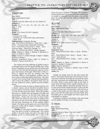 GRIFFON
Era: Mythic
Race: Supernatural animal
APL: 4
Aspects: Fire 5(2), Water 5(2), Air 3(1), Earth 3(1)
Initiative: 8
Health: 7m; <5 / 5+ / 10+ / 15+ / 20+ / 25+ / 30+ / 35+
Size: 2 / 10 ft.
Armor: 3
Karma: 9
Stride: 50 ft. (Fast), Fly 90 ft. (Speedy)
Weapons:
—Foreclaw (2): 12/M
—Hindclaw (2): 16/M (Grab ready requirement)
—Beak: 16/H
Fighting Styles: Archangel, Ravager
Agg—F9(2)/W5(2)/A0(1)/E2(1)—Dash (Fly) + Spin +
Power + Foreclaw Strike: Dismember extremity
Neut—F5(2)/W5(2)/A3(1)/E3(1)—Dash (Fly) +
Foreclaw Strike + Dash (Fly): Damage +15
Def—F1(1)/W9(2)/A3(1)/E3(1)—Dodge sequence
Skills: Athletics 6, Melee 4, Stamina 4, Quickness 4,
Senses 4, Stealth 2 , Will 6
Edges: Ferocity 4, Follow-through 3, Rapid 1 (flight),
Resilient 4, Strong 1
Powers: Heightened Senses (sight 3), Instinct 4,
Nobility* (varies), Swift (Fly 2)
The earliest surviving renderings of griffons come to
us through history from the ancient Middle East. Noble
beasts of legendary power, griffons have the bodies (and
ferocity) of the lion and the head and wings (as well as
grace and majesty) of the eagle. While there is little evi-
dence to suggest that they are anything more than
incredibly effective aerial predators, griffons seem to
have a quiet wisdom and nobility about them. They hunt
in packs, their crested leader making keening predatory
calls to direct the griffons’ movements; these cries are
also the method by which a griffon uses the Nobility
power.
Griffons are nearly as proud as dragons and fae, if in
a simpler manner, and are therefore incredibly hard to
train as mounts. Even those raised as hatchlings are like-
ly to fly off when given the chance. Those rare griffons
that bond to a human rider are paragons of loyalty and
determination, however. As the end of the mythic age
approached, a Tethyn tale was told of a brave hunter
who raised and trained an entire pack of griffons, then
led them in an epic aerial hunt against a tainted dragon
that had been terrorizing one of the outlying Tethyn
islands. The hunter and his pack were never heard from
again, but neither did the dragon’s rampage ever reach
the Tethyn mainland.
*Nobility: In each pack of griffons, one has a beau-
tiful crest about its head of shining gold. This crested
griffon is the pack leader, and only it has ranks in the
Nobility power. A crested griffon has 1 rank in the
power for every 3 griffons in its pack. The moment a
crested griffon dies or gives up its position, perhaps due
to wounds or separation from the pack, a new griffon
gains the golden crest and the ranks in Nobility that
come with it.
KELPIE
Era: Mythic
Race: Supernatural animal
APL: 1/2
Aspects: Fire 4(2), Water 5(4), Air 3, Earth 4
Initiative: 7
Health: 8m; <5 / 5+ / 10+ / 15+ / 20+ / 25+ / 30+ / 35+
Size/Reach: 1 / 5 ft.
Armor: 4
Karma: 12
Stride: 65 ft. (Fast); Swim 65 ft. (Fast)
Weapons:
—Kick (2): 9/M
—Bite: 10/M
Sequences: None
Neut—F4(2)/W5(4)/A3/E4—Bite + L Kick + R Kick +
Press
Def— F0(2)/W9(4)/A3/E4—Block + Ready + Bite +
Dash + Dash [Swim]
Def— F0(2)/W9(4)/A3/E4—Dodge + Dash + Dash
[Swim]
Skills: Athletics 6, Melee 4, Quickness 4, Senses 4,
Stamina 3, Stealth 2, Trickery 5
Edges: Rapid 4, Resilient 4
Powers: Aquatic 3, Instinct 2, Mythic Leap 2, Swift
(Land 2, Swim 2)
Traits: Fae
Kelpies are strange water fae that look exactly like
horses. They haunt remote lakes and stretches of rivers.
Like many of the fae, the kelpie are mercurial by nature
and their motivations are maddeningly obscure to mor-
tal minds. When a tired traveler stops by the body of
water where the kelpie dwells, usually seeking rest or a
drink, the kelpie appears, peacefully grazing. However,
as soon as the traveler mounts the horse, it dives into the
water and swims away. Occasionally, a rider drowns as
a result of this prank, but more often the target of the
joke is only left a bit colder and wet for his trouble. Why
the kelpie goes to such lengths and what it gains from
such pranks is a mystery.
If attacked, a kelpie is more likely to flee and vanish
into the depths of its lake or river than retaliate.
LYRIAL
Era: Mythic
Race: Supernatural being
APL: 1
Aspects: Fire 4(1), Water 3, Air 6(3), Earth 4
Initiative: 10
Health: 4m; <3 / 3+ / 6+ / 9+ / 12+ / 15+ / 18+ / 21+
CHAPTER SIX: CHARACTERS AND CREATURES
171
 