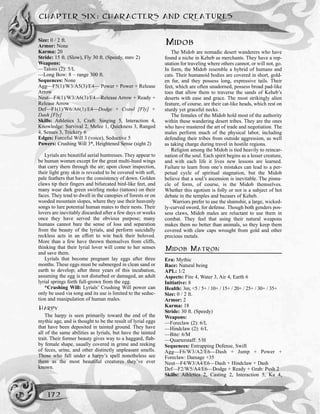 Size: 0 / 2 ft.
Armor: None
Karma: 20
Stride: 15 ft. (Slow), Fly 30 ft. (Speedy, mnv 2)
Weapons:
—Talons (2): 5/L
—Long Bow: 8 ~ range 300 ft.
Sequences: None
Agg—F5(1)/W3/A5(3)/E4— Power + Power + Release
Arrow
Neut—F4(1)/W3/A6(3)/E4—Release Arrow + Ready +
Release Arrow
Def—F1(1)/W6/A6(3)/E4—Dodge + Crawl [Fly] +
Dash [Fly]
Skills: Athletics 3, Craft: Singing 5, Interaction 4,
Knowledge: Survival 2, Melee 1, Quickness 3, Ranged
4, Senses 3, Trickery 6
Edges: Forceful Will 3 (voice), Seductive 5
Powers: Crushing Will 3*, Heightened Sense (sight 2)
Lyrials are beautiful aerial huntresses. They appear to
be human women except for the great multi-hued wings
that carry them through the air; upon closer inspection,
their light gray skin is revealed to be covered with soft,
pale feathers that have the consistency of down. Golden
claws tip their fingers and bifurcated bird-like feet, and
many wear dark green swirling moko (tattoos) on their
faces. They tend to dwell in the canopies of forests or on
wooded mountain slopes, where they use their heavenly
songs to lure potential human mates to their nests. Their
lovers are inevitably discarded after a few days or weeks
once they have served the obvious purpose; many
humans cannot bare the sense of loss and separation
from the beauty of the lyrials, and perform suicidally
reckless acts in an effort to win back their beloved.
More than a few have thrown themselves from cliffs,
thinking that their lyrial lover will come to her senses
and save them.
Lyrials that become pregnant lay eggs after three
months. These eggs must be submerged in clean sand or
earth to develop; after three years of this incubation,
assuming the egg is not disturbed or damaged, an adult
lyrial springs forth full-grown from the egg.
*Crushing Will: Lyrials’ Crushing Will power can
only be used via song and its use is limited to the seduc-
tion and manipulation of human males.
HARPY
The harpy is seen primarily toward the end of the
mythic age, and is thought to be the result of lyrial eggs
that have been deposited in tainted ground. They have
all of the same abilities as lyrials, but have the tainted
trait. Their former beauty gives way to a haggard, flab-
by female shape, usually covered in grime and reeking
of feces, urine, and other distinctly unpleasant smells.
Those who fall under a harpy’s spell nonetheless see
them as the most beautiful creatures they’ve ever
known.
MIDOB
The Midob are nomadic desert wanderers who have
found a niche in Keheb as merchants. They have a rep-
utation for traveling where others cannot, or will not, go.
In form, the Midob resemble a hybrid of humans and
cats. Their humanoid bodies are covered in short, gold-
en fur, and they possess long, expressive tails. Their
feet, which are often unadorned, possess broad pad-like
toes that allow them to traverse the sands of Keheb’s
deserts with ease and grace. The most strikingly alien
feature, of course, are their cat-like heads, which rest on
sturdy yet graceful necks.
The females of the Midob hold most of the authority
within these wandering desert tribes. They are the ones
who have mastered the art of trade and negotiation. The
males perform much of the physical labor, including
defending their tribes from outside aggression, as well
as taking charge during travel in hostile regions.
Religion among the Midob is tied heavily to reincar-
nation of the soul. Each spirit begins as a lesser creature,
and with each life it lives new lessons are learned.
Failure to learn from one’s mistakes can lead to a per-
petual cycle of spiritual stagnation, but the Midob
believe that a soul’s ascension is inevitable. The pinna-
cle of form, of course, is the Midob themselves.
Whether this egotism is folly or not is a subject of hot
debate in the temples and bazaars of Keheb.
Warriors prefer to use the shamshir, a large, wicked-
ly-curved sword, for defense. Though both genders pos-
sess claws, Midob males are reluctant to use them in
combat. They feel that using their natural weapons
makes them no better than animals, so they keep them
covered with claw caps wrought from gold and other
precious metals.
MIDOB MATRON
Era: Mythic
Race: Natural being
APL: 1/2
Aspects: Fire 4, Water 3, Air 4, Earth 6
Initiative: 8
Health: 3m; <5 / 5+ / 10+ / 15+ / 20+ / 25+ / 30+ / 35+
Size: 0 / 2 ft.
Armor: 2
Karma: 18
Stride: 30 ft. (Speedy)
Weapons:
—Foreclaw (2): 6/L
—Hindclaw (2): 6/L
—Bite: 6/M
—Quarterstaff: 5/H
Sequences: Entrapping Defense, Swift
Agg––F6/W3/A2/E6—Dash + Jump + Power +
Foreclaw: Damage +35
Neut––F4/W3/A4/E6—Dash + Hindclaw + Dash
Def––F2/W5/A4/E6—Dodge + Ready + Grab: Push 2
Skills: Athletics 2, Casting 2, Interaction 5, Ka 4,
CHAPTER SIX: CHARACTERS AND CREATURES
172
 