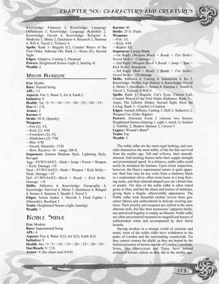 Knowledge: Finances 2, Knowledge: Language
(Atlantean) 3, Knowledge: Language (Kehebet) 2,
Knowledge: Occult 4, Knowledge: Religion 4,
Medicine 5, Melee 2, Quickness 4, Research 2, Stamina
4, Will 4, Travel 2, Trickery 4
Spells: Rank 1—Beguile (C), Counter Weave of the
First Order, Sidestep (B); Rank 2—Scrye (E), Second
Sight
Edges: Adaptive, Casting 2, Paranoid
Powers: Heightened Senses (sight 2, hearing 4)
Wealth: 2
MIDOB WARRIOR
Era: Mythic
Race: Natural being
APL: 1/2
Aspects: Fire 5, Water 5, Air 4, Earth 2
Initiative: 9
Health: 7m; <5 / 5+ / 10+ / 15+ / 20+ / 25+ / 30+ / 35+
Size: 0 / 2 ft.
Armor: 2
Karma: 6
Stride: 30 ft. (Speedy)
Weapons:
––Fist (2): 3/L
––Kick (2): 4/M
––Foreclaws (2): 5/L
––Hindclaws (2): 7/M
—Bite: 6/M
––Sword, Shamshir: 15/H
––Bow, Recurve: 10 ~ range 200 ft.
Sequences: Eastern Medium Style, Lightning Style,
Ravager
Agg—F9/W5/A0/E2—Dash + Jump + Power + Weapon
+ Kick: Damage +35
Neut—F5/W5/A4/E2—Dash + Weapon + Kick Strike +
Dash: Damage +10
Def—F1/W9/A4/E2—Block + Ready + Kick Strike:
Damage +10
Skills: Athletics 4, Knowledge: Geography 4,
Knowledge: Survival 6, Melee 5, Quickness 6, Ranged
4, Senses 4, Stamina 5, Stealth 5, Travel 5
Edges: Action Junkie 3, Dervish 3, Fluid Fighter 1
(Shamshir), Resilient 5
Traits: Heightened Senses (sight, hearing)
Wealth: 1
NOBLE SIDHE
Era: Modern
Race: Supernatural being
APL: 4
Aspects: Fire 4, Water 5(2), Air 5(2), Earth 4(2)
Initiative: 9
Health: 4m; <5 / 5+ / 10+ / 15+ / 20+ / 25+ / 30+ / 35+
Size/Reach: 0 / 2 ft.
Armor: 8 (fae chain mail 8/6/0)
Karma: 40
Stride: 25 ft. (Fast)
Weapons:
—Fist: 3/L
—Kick: 4/M
—Rapier: 8/L
Sequences: Luring Blade
—1st Reply (Weapon Block + Ready + Fist Strike+
Sword Strike): +5 damage
—2nd Reply (Weapon Block + Ready + Jump + Spin +
Kick Strike): Knockout
—3rd Reply (Roll + Ready + Ready + Fist Strike+
Sword Strike): +20 damage
Skills: Athletics 4, Casting 4, Interaction 4, Ka 5,
Knowledge: Mythic Age History 4, Knowledge: Occult
4, Melee 3, Quickness 5, Senses 4, Stamina 2, Stealth 6,
Travel 3, Trickery 4,Will 4
Spells: Rank 1—Beguile, Cat’s Eyes, Clarion Call,
Counter Weave of the First Order, Radiance; Rank 2—
Aegis, The Laborer Abides, Second Sight, Slow the
Living; Rank 3—Catcher’s Creation
Edges: Animal Affinity, Casting 3, Deft 2, Seductive 2,
Weapon Use (Elite: Rapier)
Powers: Alternate Form 2 (choose two forms),
Heightened Senses (hearing 1, sight 1, touch 1), Instinct
2, Nobility 2, Shadow Spinner 3, Unseen 3
Legacy: Wizard’s Bane*
Traits: Fae
Wealth: 5
The noble sidhe are the most regal looking, and con-
sider themselves the most noble, of the fae that survived
from the mythic age. Tall and willowy, their smooth-
skinned, frail-looking frames belie their supple strength
and preternatural speed. At a distance, noble sidhe could
easily be mistaken for humans. Upon closer inspection,
however, the Daea’s supernatural nature is quite appar-
ent: their hair may be any color from a shadowy black
to a resplendent silver, often worn loose in a long flow-
ing mane, and their almond-shaped eyes are vibrant lilac
or purple. The skin of the noble sidhe is often tinted
green or blue, and has the sheen and texture of alabaster,
giving them a fragile, otherworldly appearance. The
Noble sidhe wear beautiful clothes woven from gos-
samer fabrics and embroidered in delicate swirling pat-
terns. Their jewelry and weapons are crafted in the same
ethereal style, but like their possessors’ apparent frailty,
any perceived fragility is simply an illusion. Noble sidhe
are often encountered mounted on magnificent horses of
unblemished white and accompanied by their faerie
hounds.
Having awoken in a strange world of concrete and
metal, most of the noble sidhe have withdrawn to the
parks of London and the surrounding countryside. Yet
they cannot venture far afield, as they are bound by the
limited presence of karma outside of London’s environs.
Some, like Oberyceum and Tiana, have instead
embraced human culture as they did in the mythic age.
CHAPTER SIX: CHARACTERS AND CREATURES
173
 