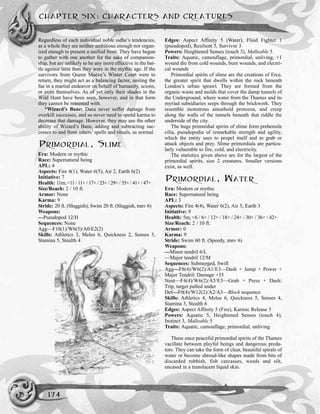 Regardless of each individual noble sidhe’s tendencies,
as a whole they are neither ambitious enough nor organ-
ized enough to present a unified front. They have begun
to gather with one another for the sake of companion-
ship, but are unlikely to be any more effective in the bat-
tle against taint than they were in the mythic age. If the
survivors from Queen Maeve’s Winter Court were to
return, they might act as a balancing factor, uniting the
fae in a martial endeavor on behalf of humanity, scions,
or even themselves. As of yet only their shades in the
Wild Hunt have been seen, however, and in that form
they cannot be reasoned with.
*Wizard’s Bane: Daea never suffer damage from
overkill successes, and so never need to spend karma to
decrease that damage. However, they may use the other
ability of Wizard’s Bane, adding and subtracting suc-
cesses to and from others’ spells and rituals, as normal.
PRIMORDIAL, SLIME
Era: Modern or mythic
Race: Supernatural being
APL: 4
Aspects: Fire 4(1), Water 6(5), Air 2, Earth 6(2)
Initiative: 7
Health: 11m; <11 / 11+ / 17+ / 23+ / 29+ / 35+ / 41+ / 47+
Size/Reach: 2 / 10 ft.
Armor: None
Karma: 9
Stride: 20 ft. (Sluggish); Swim 20 ft. (Sluggish, mnv 6)
Weapons:
—Pseudopod 12/H
Sequences: None
Agg—F10(1)/W6(5)/A0/E2(2)
Skills: Athletics 3, Melee 6, Quickness 2, Senses 5,
Stamina 5, Stealth 4
Edges: Aspect Affinity 5 (Water), Fluid Fighter 1
(pseudopod), Resilient 5, Survivor 3
Powers: Heightened Senses (touch 3), Malleable 5
Traits: Aquatic, camouflage, primordial, unliving, +1
wound die from cold wounds, burn wounds, and electri-
cal wounds
Primordial spirits of slime are the creations of Erce,
the greater spirit that dwells within the rock beneath
London’s urban sprawl. They are formed from the
organic waste and molds that cover the damp tunnels of
the Underground, where water from the Thames and its
myriad subsidiaries seeps through the brickwork. They
resemble monstrous amoeboid protozoa, and creep
along the walls of the tunnels beneath that riddle the
underside of the city.
The huge primordial spirits of slime form prehensile
cilia, pseudopodia of remarkable strength and agility,
which the entity uses to propel itself and to grab or
attack objects and prey. Slime primordials are particu-
larly vulnerable to fire, cold, and electricity.
The statistics given above are for the largest of the
primordial spirits, size 2 creatures. Smaller versions
exist, as well.
PRIMORDIAL, WATER
Era: Modern or mythic
Race: Supernatural being
APL: 3
Aspects: Fire 4(4), Water 6(2), Air 5, Earth 3
Initiative: 9
Health: 5m; <6 / 6+ / 12+ / 18+ / 24+ / 30+ / 36+ / 42+
Size/Reach: 2 / 10 ft.
Armor: 0
Karma: 9
Stride: Swim 60 ft. (Speedy, mnv 6)
Weapons:
—Minor tendril 6/L
—Major tendril 12/M
Sequences: Submerged, Swift
Agg—F8(4)/W6(2)/A1/E3—Dash + Jump + Power +
Major Tendril: Damage +35
Neut—F4(4)/W6(2)/A5/E3—Grab + Press + Dash:
Trip, target pulled under
Def—F0(4)/W12(2)/A2/A3—Block sequence
Skills: Athletics 4, Melee 6, Quickness 5, Senses 4,
Stamina 3, Stealth 6
Edges: Aspect Affinity 5 (Fire), Karmic Release 5
Powers: Aquatic 5, Heightened Senses (touch 4),
Instinct 3, Malleable 5
Traits: Aquatic, camouflage, primordial, unliving
These once peaceful primordial spirits of the Thames
vacillate between playful beings and dangerous preda-
tors. They can take the form of clear, beautiful spirals of
water or become shroud-like shapes made from bits of
discarded rubbish, fish carcasses, weeds and silt,
encased in a translucent liquid skin.
CHAPTER SIX: CHARACTERS AND CREATURES
174
 