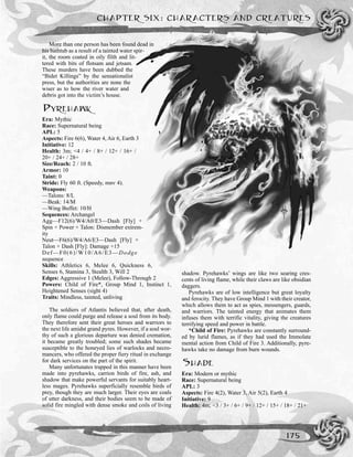 More than one person has been found dead in
his bathtub as a result of a tainted water spir-
it, the room coated in oily filth and lit-
tered with bits of flotsam and jetsam.
These murders have been dubbed the
“Bidet Killings” by the sensationalist
press, but the authorities are none the
wiser as to how the river water and
debris got into the victim’s house.
PYREHAWK
Era: Mythic
Race: Supernatural being
APL: 5
Aspects: Fire 6(6), Water 4, Air 6, Earth 3
Initiative: 12
Health: 3m; <4 / 4+ / 8+ / 12+ / 16+ /
20+ / 24+ / 28+
Size/Reach: 2 / 10 ft.
Armor: 10
Taint: 0
Stride: Fly 60 ft. (Speedy, mnv 4).
Weapons:
—Talons: 8/L
—Beak: 14/M
—Wing Buffet: 10/H
Sequences: Archangel
Agg—F12(6)/W4/A0/E3—Dash [Fly] +
Spin + Power + Talon: Dismember extrem-
ity
Neut—F6(6)/W4/A6/E3—Dash [Fly] +
Talon + Dash [Fly]: Damage +15
Def—F0(6)/W10/A6/E3—Dodge
sequence
Skills: Athletics 6, Melee 6, Quickness 6,
Senses 6, Stamina 3, Stealth 3, Will 2
Edges: Aggressive 1 (Melee), Follow-Through 2
Powers: Child of Fire*, Group Mind 1, Instinct 1,
Heightened Senses (sight 4)
Traits: Mindless, tainted, unliving
The soldiers of Atlantis believed that, after death,
only flame could purge and release a soul from its body.
They therefore sent their great heroes and warriors to
the next life amidst grand pyres. However, if a soul wor-
thy of such a glorious departure was denied cremation,
it became greatly troubled; some such shades became
susceptible to the honeyed lies of warlocks and necro-
mancers, who offered the proper fiery ritual in exchange
for dark services on the part of the spirit.
Many unfortunates trapped in this manner have been
made into pyrehawks, carrion birds of fire, ash, and
shadow that make powerful servants for suitably heart-
less mages. Pyrehawks superficially resemble birds of
prey, though they are much larger. Their eyes are coals
of utter darkness, and their bodies seem to be made of
solid fire mingled with dense smoke and coils of living
shadow. Pyrehawks’ wings are like two searing cres-
cents of living flame, while their claws are like obsidian
daggers.
Pyrehawks are of low intelligence but great loyalty
and ferocity. They have Group Mind 1 with their creator,
which allows them to act as spies, messengers, guards,
and warriors. The tainted energy that animates them
infuses them with terrific vitality, giving the creatures
terrifying speed and power in battle.
*Child of Fire: Pyrehawks are constantly surround-
ed by lurid flames, as if they had used the Immolate
mental action from Child of Fire 3. Additionally, pyre-
hawks take no damage from burn wounds.
SHADE
Era: Modern or mythic
Race: Supernatural being
APL: 3
Aspects: Fire 4(2), Water 3, Air 5(2), Earth 4
Initiative: 9
Health: 4m; <3 / 3+ / 6+ / 9+ / 12+ / 15+ / 18+ / 21+
CHAPTER SIX: CHARACTERS AND CREATURES
175
 