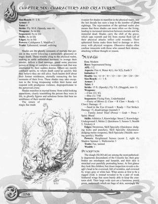 Size/Reach: 0 / 2 ft.
Armor: 0
Taint: 4
Stride: Fly 30 ft. (Speedy, mnv 6)
Weapons: As in life
Sequences: As in life
Skills: As in life
Edges: As in life
Powers: Coldspawn 3, Manifest 3
Traits: Ephemeral, tainted, unliving
Shades are the ghostly remnants of mortals that per-
sist in this world following a particularly gruesome or
tragic death. These wraiths cling to the physical realm,
seeking to settle unfinished business: to avenge their
murder, deliver a final message, guard some precious
person or thing, or complete a momentous task that was
interrupted by their sudden demise. Others are merely
confused spirits, to whom death came so quickly that
they believe they are still alive. Such haunts drift about
their former residences, eternally reenacting the last
moments of their lives. These shades may take excep-
tion to the living trespassing within their home and
respond with prodigious violence, disproportionate to
the perceived crime.
Shades manifest in myriad forms: from solid-looking
apparitions, clearly resembling the person they were in
life, to ghostly figures and nebulous forms that bear no
semblance of their mortal shape.
The return of
magic has made
it easier for shades to manifest in the physical realm, and
the last decade has seen a leap in the number of ghost
sightings. The rejuvenation of the spiritual realm also
means that these shades can more often see the living,
leading to increased interaction between mortals and the
immortal dead. Shades carry the chill of the grave,
which saps warmth and life from mortal flesh (all of
their physical attacks inflict cold wounds). Their
ephemeral forms make them hard to damage or drive
away with physical weapons. Obsessive shades often
confuse innocents with those who caused their demise,
attacking without thought or reason.
SLUAGH
Era: Modern
Race: Supernatural being
APL: 1/2
Aspects: Fire 4, Water 4(1), Air 5(2), Earth 3
Initiative: 9
Health: 3m; <4 / 4+ / 8+ / 12+ / 16+ / 20+ / 24+ / 28+
Size/Reach: –1 / 1 ft.
Armor: 3
Taint: 9
Stride: 15 ft. (Speedy), Fly 5 ft. (Sluggish, mnv 1)
Weapons:
—Claw (2): 4/L
—Bite (1): 7/M
Sequences: Flying Fists, Underhanded
—Flurry of Blows (L Claw + R Claw + Ready + L
Claw): Damage +5
—Sand in the Eye (Crouch + Ready + Fist Strike):
Damage +5, disadvantage (mental) 3
— Family Jewel Thief (Power + Grab + Press +
Spin): Bleed
Skills: Athletics 3, Knowledge: Street 2, Knowledge:
Underground 5, Melee 2, Quickness 5, Senses 5, Stealth
5, Trickery 4
Edges: Dexterous, Skill Specialty (Quickness: dodg-
ing kicks and punches), Skill Specialty (Quickness:
dodging melee weapons), Skill Specialty (Stealth: mov-
ing quietly), Stealthy
Powers: Heightened Senses (scent 2, sight 4),
Shadow Spinner 1, Wallcrawler 3
Traits: Fae, tainted
Wealth: 1
DESCRIPTION
The sluagh [SLOO-ah] are among the most pathetical-
ly degenerate descendants of the Unseelie fae; their gray
bodies are misshapen and lumpish, and their skin is
stretched over painfully protruding bones. At first glance
they look like children, but closer inspection reveals a slu-
agh’s head to be oversized, full of wrinkles, and crowned
by wispy gray or white hair. What seems at first to be a
ragged cloak is instead revealed to be a pair of weak
feathered wings that seem barely able to keep the crea-
tures aloft. Their large wide eyes are a luminous, putrid
green, underneath which are bags of skin, seemingly the
CHAPTER SIX: CHARACTERS AND CREATURES
176
 
