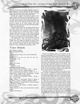 only loose flesh about their bodies. Sluaghs’ mouths are
large, framed by crimson fish-like lips and containing
many small sharp teeth. Their limbs are long, as are their
fingers and toes, which end in filthy, sharp claws.
Spiteful and vengeful, the sluagh are jealous of all
other creatures, for there are few more pitiful or miser-
able than they. The Irish believed that the sluagh were
the spirits of dead sinners come back to haunt the living.
In truth, they are fae. Starved of their life force and
forced to subsist on the small creatures that crawl
beneath the earth, they have become grotesque parodies
of their once graceful forms.
While not intrinsically evil, the sluagh are driven by
an endless hunger: they can smell blood from many
miles away and, if close at hand, its scent drives them
into a feeding frenzy in which they attack as a horde,
rending with tooth and claw, all the while muttering
timorous whispers or emitting cough-wracked giggles,
the only two sounds they have been known to make.
The sluagh tend to live in remote places, favoring
warren-like tunnels. With the return of karma to
London, they have begun to inhabit the sewers of the
city. It is not unusual to find groups of sluagh led by a
more powerful Unseelie fae, as these weak-willed
beings are easily manipulated and quickly cowed.
TAINT DEMON
Era: Modern or mythic
Race: Supernatural being
APL: 6
Aspects: Fire 6(3), Water 5(5), Air 5(3), Earth 4(4)
Initiative: 11
Health: 6m; <5 / 5+ / 10+ / 15+ / 20+ / 25+ / 30+ / 35+
Size/Reach: 1 / 5 ft.
Armor: 12
Taint: 20
Stride: 40 ft. (Fast)
Weapons:
—Tendril (6): 12/M
Sequences: Drunken Monkey
Agg—F8(3)/W5(5)/A3(3)/E4(4)—Roll + Power +
Tendril + Press + Power + Tendril: Damage +32
Neut—F6(3)/W5(5)/A5(3)/E4(4)—Tendril A (I) +
Tendril B (II) + Tendril C (III) + Tendril D (I) + Tendril
E (II) + Tendril F (III): Normal damage
Def—F1(3)/W10(5)/A5(3)/E4(4)—Crouch + Ready +
Spin + Tendril: Stun
Skills: Athletics 2, Knowledge: Occult 6, Melee 5,
Quickness 5, Senses 3, Stamina 2, Stealth 2, Will 4
Edges: Daunting 4, Forcefull Will 5, Karmic Restraint
3, Resilient 2, Seductive 5
Powers: Gaze of the Predator 5, Shadow Spinner 5,
Voice of Madness 5
Traits: Immunity to burn, cold, and electrical wounds,
tainted
Legacy: Taint Spawner
Entities of malignant power, taint demons are the
physical manifestations of evil and corruption, the base
putrefaction of the vibrant energy of karma. The appear-
ance of a taint demon is as varied as the nightmares that
have haunted the dreams of men since the beginning of
time, and the summoning sorcerer can often influence
the visage a taint demon presents. Old texts speak of ill-
advised magi summoning demons with black, scaly
skin, blood-red fiery eyes, and huge bat wings, which no
doubt spawned the classical image of Hell’s denizens.
However, the taint demons are darkness unbounded, and
this is just one aspect of their appearance.
The entity one cult, the Black Lotus, wishes to sum-
mon is Icarac, a blasphemous beast of darkness, tenta-
cles, and fear. It appears as a tall robed and hooded fig-
ure around which light seems to dim, as though its phys-
ical form locally disturbs the laws of physics and light.
Beneath the robe, Icarac is composed of a mass of
writhing tentacles that vanish into the interstices of real-
ity where they presumably join some terrible central
body of unimaginable form. The demon utters a rustling
whisper that appears to contain words, but from which
no sense can be made; its voice sounds like the rubbing
together of disturbing, leathery flesh and its timbre can
drive an unshielded mind insane. Icarac seeks nothing
less than the corruption of all karma; this is its purpose
and, unless constrained by powerful spells, it will feast
on the innocent, spreading its oily taint until it is ban-
CHAPTER SIX: CHARACTERS AND CREATURES
177
 