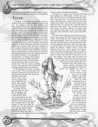ished back to the dark dimension from whence it came,
or the world lies reduced to a broiling sea of corruption.
TITAN
In the dawn of the mythic age, when the world was
awash in karma and creatures struggled to survive, one
race was mightier than all their brethren: the
titans. Legend tells that the titans first came to earth in
the heart of a great storm that lashed the mountains in its
fury, with killing winds and lightning so intense that it
turned the night into day. The dragons were the only
race that could and did challenge these giants. The titans
and the dragons warred in the time before the mythic
age, their battles ripping the world asunder. The causes
of such battles are long forgotten, and could have been
anything from territorial disputes to feuds over the
spoils of war against an earlier, mutual foe. After untold
centuries, the titans and dragons came to an accord and
settled into an uneasy peace. The titans withdrew to
their mountain fastnesses, and the dragons returned to
the seas, forests, and aeries they called home. The hills,
plains, and grasslands in between were to be left as
shared hunting grounds, able to be visited by either race,
but settled by neither. In the aftermath of
the generations of fighting, both dragons
and titans were few in number and wary of
provoking their enemies’ ire, and so many
of these hunting grounds were left com-
pletely alone. Into this vacuum, spreading
over the wide earth that was rich in bounty
for planting and hunting, came mankind.
To the fledging race of man, the titans
were as gods. Their towering stature and
fearsome countenance struck fear and awe
into those who saw them; the titans inter-
fered little in the affairs
of the lesser races,
however, despite their
power. While far more
visible than dragons,
they were also far less
interested in mankind.
As karma left the
physical realm, the titans,
like the dragons and
the fae, faded from the
world, but their influ-
ence on man did not end. Man
remembered their great power,
praying to their former gods and try-
ing to emulate their art and great
wisdom. To those who study the
mythic age, it is clear that what
the titans left behind helped
spark the flourishing of true
civilization among early man in
the modern age: Writing, architecture, and art can all be
traced to artifacts left behind by the titans.
The titans are a massive race, more than 50 ft. tall
and weighing over 3,000 pounds. Despite their size,
titans are fleet of foot and surprisingly graceful. Their
skin, while often fair, is as hard as their mountain
homes, allowing them to shrug off blows that would
cripple lesser beings. Their hair matches either the pale
white of clouds on a summer day or the dark black of
glowering storm clouds. Their muscular legs propel
them across the peaks, leaping vast chasms with
ease. Adding to their majesty is the ever-present light-
ning that is their birthright, which surges around their
bodies.
The titans of the mythic age were divided into castes,
the two most common of which were the hunters and the
scribes. To the titans, the words “hunter” and “soldier”
were interchangeable. There were so few of the giant
race that, if one had skill in arms and fleetness of foot,
one was expected to perform in either role as necessary.
It was the hunters who led the titans and their allies
against the dragons, wielding massive swords and
matching their heavy armor against the dragons’
claws. The scribes were less martial but no less power-
ful; they relied more on the aspects of Earth and Air, the
better to observe the world about them and to weave
their magics. The scribes were the artists and
record keepers of the titans. They used their pow-
ers to sculpt their mountain homes and build
their art into the land. Titan scribes wan-
dered the lands of the mythic age at
various intervals throughout the
epochs, recording the rise and fall of
species and charting the flows of
karma. Their records
hold the secrets of the
ages, and are highly
sought by those who
practice magic today.
Titans are rarely
encountered alone. A
titan hunting party
normally includes
anywhere from 6–12
titan hunters, a variety
of trolls, and other
lesser creatures to act
as servants and
trackers. A travel-
ing scribe is always
accompanied by his
troll guards and ser-
vants. In combat, both
castes are extremely dan-
gerous. The titan hunters
wade through their foes
wielding massive swords,
while the scribes use their
magic and huge bows to devastating effect.
CHAPTER SIX: CHARACTERS AND CREATURES
178
 