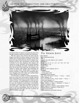 CHAPTER SIX: CHARACTERS AND CREATURES
180
The hatred of the two species was etched into their souls
through countless centuries of murder and vindication.
With the uneasy truce between the titans and the
dragons, the trolls were able to spread a bit more freely
without fear of being hunted by dragons. In the open
plains and virgin forests between the two mighty races’
domains, however, they encountered a foe that would
eventually be far more dangerous than dragons: the
young race of man. Mankind, with his greater numbers
and use of metallurgy and magic, decimated the troll
tribes. By the end of the mythic age, the creatures were
reduced to hiding under bridges and ambushing the
unwary in deep forests. While unable to stand up to
armies of humans, a single troll was a terrifying oppo-
nent, shrugging off sword strikes and sending human
warriors flying with sweeping blows.
All trolls share a number of similar characteristics:
large size, dense skin, and awesome strength. Beyond
these commonalties, however, the race produced a wide
variety of forms. Trolls adapt quickly to their environ-
ment, “evolving” in a single lifetime in a way that natu-
ral races take hundreds of generations to accomplish.
For instance, a troll that takes up residence in the forest
will slowly gain a dark green skin hue, the better to
blend in with his surroundings, while one that lies in
wait in a bog gains dark grey skin and, eventually, the
ability to breathe underwater.
THE UNSEEN HOST
Era: Modern
Race: Supernatural being
APL: 3
Aspects: Fire 3(3), Water 4, Air 3, Earth 2
Initiative: 8
Health: 2m; <4 / 4+ / 8+ / 12+ / 16+ / 20+ / 24+ / 28+
Size/Reach: 0 / 2 ft.
Armor: None
Karma: 6
Stride: Fly 60 ft. (Speedy, mnv 6)
Weapons:
—Aerial lash 6/L
—Aerial gnash 12/M
Sequences: Swift, Ravager
Agg—F6(3)/W4/A0/E2—Power + Power + Aerial
Gnash: Damage +25
Neut—F3(3)/W4/A3/E2—Aerial Gnash + Power +
Aerial Lash: Damage +10
Def—F0(3)/W10/A0/E2—Dodge sequence
Skills: Athletics 6, Melee 3, Quickness 6, Senses 4,
Stamina 2, Stealth 6, Will 4
Edges: Aggressive 1 (Melee), Aspect Affinity 4 (Fire)
Powers: Instinct 2, Manifest 2, Swift (Fly 3)
Legacy: Poison Wyrm*
Traits: Ephemeral, primordial, unliving
 