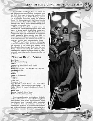 CHAPTER SIX: CHARACTERS AND CREATURES
181
Those with the second sight, those who can see into
the spiritual realm and discern the incorporeal forms
that dwell there, might see a swirling maelstrom above
London’s grimy cityscape. Within the raging agitation
can be glimpsed half-formed shapes and serpentine
forms. This fulminating storm is the Unseen Host, the
primordial spirits of air and wind. They are generally
harmless, even playful, unless overwhelmed by pollu-
tion, taint, or some other event.
When enraged, this collective of spirits swarms into
the city below, forming horrible poisonous mists in the
shapes of darting, ghostly heads whose gaping maws
gnash with insubstantial yet lethal teeth. These masti-
cating clouds engulf lone pedestrians in the early hours,
hidden amongst the drifting morning mists. Their vic-
tims suffer a terrible fate, devoured by the hungry spir-
its. When the blood-red mist moves on seeking new vic-
tims, only gleaming bones and tattered cloth remain.
*Poison Wyrm: While not the bearers of a true lega-
cy, the unseen host can gather their bodies about foes in
the semblance of the Poison Wyrm legacy’s effects.
Expanding into the poison gas cloud is just like mani-
festing a physical form, except that it does not require
the expenditure of karma and the TH to resist the cloud’s
poisons is equal to the number of unseen host that join
in the cloud.
WEEPING DEATH ZOMBIE
Era: Modern
Race: Supernatural being
APL: 2
Aspects: Fire 4(4), Water 5, Air 0, Earth 0
Initiative: 5
Health: 0m; <10 / 10+ / 20+ / 30+ / 40+ / 50+ / 60+ / 70+
Size/Reach: 0 / 2 ft.
Armor: 18
Taint: 0
Stride: 10 ft. (Sluggish)
Weapons:
—Fist: 3/L
—Bite: 6/M
Sequences: None
Agg—F7(4)/W2/A0/E0—Power + Fist + Ready + Fist
Agg—F7(4)/W2/A0/E0—Stride + Dash + Power + Fist
Skills: Athletics 1, Melee 3, Quickness 1, Senses 1,
Stamina 6
Edges: None
Powers: Ferocity 5, Skin of Stone 5
Traits: Mindless, tainted, unliving
A terrible transformation is worked upon the bodies
of those unfortunates who contract the Weeping Death.
Eaten from the inside out, the infecting bacteria destroy
the soft tissues of the victim while coating his skeleton
in a black resin that is both resilient and contractile. The
later stages of the disease are accompanied by epidermal
and subdermal hepatoma and hemorrhage, as the bacte-
rial infection penetrates the victim’s meninges before
 