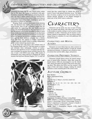 consuming his brain. By the end, which comes within
four to five days, the victim is incoherent with pain.
Sometime around the 100th hour of contracting the dis-
ease, the body is taken control of by the bacterial bio-
mass. From that point on the victim is little more than an
ambulatory, suppurating corpse, moaning in agony but
powerless to control its own body.
Weeping Death zombies deteriorate at an alarming
rate, the bacterial mass feeding first on the brain and
nerve system, then on any extraneous organs that are
only useful for supporting life, and finally gnawing
away at the flesh that protects it. The bacterial resin ren-
ders the skeletal substructure incredibly resilient to most
forms of physical and chemical trauma. Even after brain
death, the zombie continues to function for several days,
before the bacteria use up their remaining nutrient sup-
plies and the black skeleton collapses into a lifeless
heap. The resin also appears to bestow superhuman
strength upon the zombie which is entirely independent
of the victim’s dissolving muscle mass.
So far there have only been a few isolated cases of
the Weeping Death, and LN-7 has been quick to contain
and eliminate these unfortunate vehicles of malice.
However, the operatives of LN-7 recognize that this dis-
ease is perhaps the greatest threat currently faced by the
city; it took a full SWAT team using 1,000 rounds of
ammunition and a flame thrower to dispatch the raging
monster that had been Michael Daglan. LN-7 is only too
aware that they cannot hope to contain this threat in
secret if more wide-spread infections occur. The prob-
lem, of course, is that as of yet no one knows how the
disease spreads. Whether or not Daglan managed to
infect any of the SWAT team is unknown.
CHARACTERS
Characters can be nearly any race or type of being.
They are named individuals, and either have some role
in the modern or mythic setting or can be used as unique
combatants or allies. Characters can be human or non-
human, natural or supernatural. They are always either a
unique being or a member of a race with additional APs
beyond the norm.
CHARACTERS AND MENTAL
ACTIONS
Characters are more likely than any other creatures to
have well-rounded combat abilities in both the mental
and physical domains. A character uses whichever men-
tal actions best suit his skills, edges, and powers.
CHARACTER PREFERRED STANCES
Characters should almost always be named antago-
nists or named allies; therefore, rather than using pre-
ferred stances, GMs are encouraged to use the named
NPC sheets provided in the back of the book when play-
ing them. This allows the GM to use the creature’s full
range of dice and stance changes, making the named
character a more essential part of the action scene.
ALESTAIR CROWLEY
Era: Modern
Race: Supernatural being
APL: 5
Aspects: Fire 2, Water 4, Air 6(5), Earth 5(5)
Initiative: 9
Health: 5m; <4 / 4+ / 8+ / 12+ / 16+ / 20+ / 24+ / 28+
Size/Reach: 0 / 2 ft.
Armor: 0
Karma: 5
Stride: 20 ft. (Moderate)
Weapons:
—Fist (2): 3/L
—Kick (2): 4/M
—Ceremonial Dagger: 11/L
Sequences: Entrapping Defense, Luring Blade
Skills: Athletics 1, Casting 6, Interaction 5, Knowledge:
History 3, Knowledge: Occult 5, Knowledge: Politics 5,
Melee 2, Quickness 5, Research 3, Senses 4, Stealth 3,
Stamina 2, Travel 2, Trickery 6, Will 5
Spells: Rank 1—Assumption, Beguile (A/B), Cat’s
CHAPTER SIX: CHARACTERS AND CREATURES
182
 