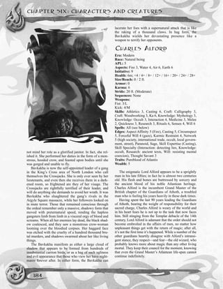 not mind her role as a glorified janitor. In fact, she rel-
ished it. She performed her duties in the form of a mon-
strous, hooded crow, and feasted upon bodies until she
was gorged and unable to fly.
Bavkakha is now the self-appointed leader of a gang
in the King’s Cross area of North London who call
themselves the Crossjacks. She is only ever seen by her
lieutenants, and even then she receives them in a dark-
ened room, so frightened are they of her visage. The
Crossjacks are rightfully terrified of their leader, and
will do anything she demands to avoid her wrath. It was
Bavkakha who sluaghtered the gang’s rivals in the
Argyle Square massacre, while her followers looked on
in mute terror. Those that remained conscious through
the ordeal remember only a massive, shadowy form that
moved with preternatural speed, rending the hapless
gangsters limb from limb in a visceral orgy of blood and
screams. When all her enemies lay dead, the black shad-
ow coalesced, and they saw a monstrous crow-woman
looming over the bloodied corpses. Her haggard face
was etched with the cruelty of a hundred thousand bru-
tal murders, and shadows swarmed about her like living
things.
The Bavkakha manifests as either a large cloud of
shadow that appears to be formed from hundreds of
insubstantial carrion birds, or as a hag of such ugliness
and evil appearance that those who view her have night-
mares forever after. In either form, the Bavkakha can
lacerate her foes with a supernatural attack that is like
the raking of a thousand claws. In hag form, the
Bavkakha wields her devastating presence like a
weapon to terrify her opponents.
CHARLES ALFORD
Era: Modern
Race: Natural being
APL: 5
Aspects: Fire 3, Water 4, Air 6, Earth 6
Initiative: 9
Health: 6m; <4 / 4+ / 8+ / 12+ / 16+ / 20+ / 24+ / 28+
Size/Reach: 0 / 2 ft.
Armor: 0
Karma: 6
Stride: 20 ft. (Moderate)
Sequences: None
Weapons:
Fist: 3/L
Kick: 4/M
Skills: Athletics 3, Casting 6, Craft: Calligraphy 3,
Craft: Woodworking 3, Ka 6, Knowledge: Mythology 3,
Knowledge: Occult 3, Interaction 4, Medicine 3, Melee
2, Quickness 3, Research 3, Rituals 6, Senses 4, Will 6
Spells: All (see below)
Edges: Aspect Affinity 5 (Fire), Casting 5, Circumspect
5, Forceful Will 4 (gaze), Karmic Restraint 4, Network
5 (high society, international trade, occult, local govern-
ment, street), Paranoid, Sage, Skill Expertise (Casting),
Skill Specialty (Interaction: detecting lies, Knowledge:
occult, Research: ancient texts, Will: resisting mental
coercion), Thought Savant 3
Traits: Pureblood of Atlantis
Wealth: 5
The enigmatic Lord Alford appears to be a sprightly
man in his late fifties; in fact he is almost two centuries
old. His flesh and bones are buttressed by sorcery and
the ancient blood of his noble Atlantean heritage.
Charles Alford is the incumbent Grand Master of the
British chapter of the Guardians of Athoth, a troubled
man who is feeling his years heavily in these dark times.
Having spent the last 90 years leading the Guardians
of Athoth, bearing the weight of responsibility for their
sacred charge, Charles Alford is weary of the world and
in his heart fears he is not up to the task that now faces
him. Still stinging from the Templar debacle of the 14th
century, Lord Alford is adamant that the order should not
become embroiled in the affairs of men, no matter how
unpleasant things get with the return of magic; after all,
it’s not the first time it’s happened. While a number of the
other guardians heartily disagree with Alford’s intransi-
gent stance, they respect—and fear—the old wizard, who
probably knows more about magic than any other living
mortal. They keep their council for the moment, knowing
that even the Grand Master’s Atlantean life-span cannot
continue indefinitely.
CHAPTER SIX: CHARACTERS AND CREATURES
184
 