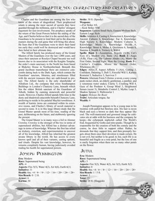 Charles and the Guardians are among the few who
know of the return of dragonkind. Their prophesized
return is among the most sacred of secrets they have
guarded through the millennia, and is Charles’ strongest
argument for non-involvement. The prophecy speaks of
the return of the Great Powers before the ending of the
Age, and Charles believes that it is the sacred duty of the
Guardians to be present to lend their aid to the draconic
masters during the end game that will bring this about.
He fears that if the Guardians were to show their hand
too early they could well be destroyed and would have
then failed in their ultimate duty.
The Alford family has produced many of the Grand
Masters of the Guardians over the last 1,000 years, and
since their sanctum at Rosslyn Chapel became too well
known due to its association with the Knights Templar,
the order’s main sanctuary in the North has been based
at Blakeley House in Northumberland. Beneath this
grand Jacobean manorhouse there are extensive cata-
combs dating back to the Dark Ages, which contain the
Guardians’ sanctum, libraries, and storehouses filled
with the ancient treasures they are oath-bound to pro-
tect. The Alford family is the only shareholder of
Allodium Ltd., the company that owns Southampton
Buildings in London’s Chancery Lane, beneath which
lies the oldest British sanctum of the Guardians of
Athoth, hidden by cunning stonework and powerful
wards. However, Charles Alford spends little time in the
dusty and shadowed catacombs beneath Chancery Lane,
preferring to reside in his palatial Mayfair townhouse. A
wealth of karmic items are contained within its exten-
sive rooms, and Charles’s library of occult material is
second to none. It is in this large library-study that the
Grand Master spends most of his time, reading of the
past, deliberating on the future, and stubbornly ignoring
the present.
The Grand Master is in many ways a foil to Alestair
Crowley. Crowley is the stronger of the two in terms of
supernatural abilities, but Alford has a distinct advan-
tage in terms of knowledge. Whereas the first has relied
on trickery, extortion, and experimentation to uncover
all of his knowledge, Alford has inherited the greatest
arcane library in the world. He has access to every
known spell and all of their variants, casting options,
and rituals. Despite his vast knowledge, however, he
remains completely human, having judiciously avoided
trading his health for supernatural powers.
JOSEPH PENNINGTON
Era: Modern
Race: Supernatural being
APL: 4
Aspects: Fire 5(3), Water 4(2), Air 6(6), Earth 6(1)
Initiative: 11
Health: 6m; <4 / 4+ / 8+ / 12+ / 16+ / 20+ / 24+ / 28+
Size/Reach: 0 / 2 ft.
Armor: 6
Karma: 30
Stride: 30 ft. (Speedy)
Weapons:
—Fist Strike: 8/L
—Kick Strike: 9/M
Sequences: Eastern Small Style, Eastern Medium Style,
Eastern Large Style
Skills: Athletics 4, Casting 6, Interaction 6, Knowledge:
Ancient Cultures 6, Knowledge: Fae 6, Knowledge:
High Society 6, Knowledge: Modern Cultures 6,
Knowledge: Music 6, Knowledge: Occult 6,
Knowledge: Street 6, Melee 4, Quickness 6, Senses 6,
Stamina 4, Stealth 6, Trickery 6, Will 6
Spells: Rank 1—Assumption, Beguile (A/B), Cat’s
Eyes (C), Shadow (A), Static (A); Rank 2—Aegis
(A/B), Float (A), The Laborer Abides (A), Mimic the
First Order, Second Sight, Slow the Living; Rank 3—
Catcher’s Creation, Mimic the Second Order,
Wholeness (R)
Edges: Allies 5, Aspect Affinity 5 (Air), Casting 3,
Confident, Daunting 5, Deft 5, Forceful Will 5, Karmic
Restraint 5, Seductive 5, Survivor 5
Powers: Alternate Form 5 (forms: a raven, a sexy young
punk rocker chick, an elderly gentleman, a panther, and
a venomous water snake), Clarity 5, Crushing Will 4,
Gaze of the Predator 4, Group Mind 3, Heightened
Senses (scent 3), Metabolic Control 2, Mythic Leap 5,
Shadow Spinner 2, Wallcrawler 1
Legacy: Release the Beast
Traits: Articulate tongue, fae
Wealth: 4
Joseph Pennington appears to be a young man in his
twenties with pallid but flawless skin. His hair is raven
black and eyes a brown so dark that they appear like
coal. The well-manicured and groomed image he culti-
vates sits at odds with his business and the company he
keeps—the cyberpunk nightclub called The World’s
End, frequented by Goths and retro-punks. Though he is
responsible for the creation of both the comely and the
coarse, he does little to support either. Rather, he
demands that they support him, and then promptly for-
gets about them once their devotion is made certain. He
is not evil, but neither is he good; to Joe, each life is as
beautiful and fragile as a rose petal, but the loss of one
is easily forgotten when there are so many other petals
on the flower.
JUTUL
Era: Modern
Race: Supernatural being
APL: 3
Aspects: Fire 5(2), Water 4(2), Air 3(2), Earth 5(2)
Initiative: 8
Health: 8m; <4 / 4+ / 8+ / 12+ / 16+ / 20+ / 24+ / 28+
Size/Reach: 1 / 5 ft.
Armor: 3
Taint: 15
Stride: 20 ft. (Sluggish)
CHAPTER SIX: CHARACTERS AND CREATURES
185
 