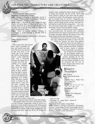 Weapons:
—Arachnid legs (4): 10/M (venomous)
Sequences: Crushing Mass, Overkill
Skills: Athletics 3, Casting 4, Knowledge: Occult 3,
Knowledge: Streets 4, Melee 3, Quickness 3, Ranged 3,
Senses 3, Stealth 6, Trickery 4, Will 2
Spells: Rank 1—Buzzkill (R only), Grasp (R only),
Shadow (R only); Rank 2—Ether-wall (R only), The
Laborer Abides (R only), Second Sight (R only), Scrye
(R), Slow the Living (R only); Rank 3—Animate (R
only), Falsehood (R), Ward
Edges: Allies 5, Animal Affinity, Casting 3,
Circumspect 3, Follow-through 2, Forceful Will 4,
Resilient 3
Powers: Shadow Spinner 5, Wallcrawler 5, Webspinner
5
Traits: Tainted, tenomous
Wealth: 1
The creature that calls himself
Jutul cannot remember his
past, and would weep bitter
tears if he knew how glorious
he had once been in the
mythic age. In the modern
age, Jutul is a bloated abom-
ination: a large spider-like
form with a distended
abdomen that hangs like an
over-ripe fruit from the
scaffold of his spindly
legs. Sharp, bristling
hairs cover his limbs,
which end in sharp
spikes of hard, serrated
bone that drip a viscous
venom. Folds of scabrous
skin give his abdomen the
appearance of a swollen
brain, and Jutul’s stunted
thorax is formed by the
upper half of a man with
two puny, vestigial arms
that hang at his side. His
oversized head is patchily
crowned by lank, matted
hair, which hangs in knotted
strands over an ancient face.
Jutul’s eyes are huge black
orbs with a pathetic, child-
like innocence to them, at least until
the light of cunning malice blooms within their depths.
Jutul spends much of his time in the presence of the
evil and voracious Vorgga’gtha, whom he serves as a
high priest. In the shadowy recesses of the Thamesmead
Beam Engine House, Jutul’s horrid form moves unheard
beneath the cacophony of the hungry machine that calls
for blood and souls. Jutul does all he can to meet his
master’s needs, sending his minion sluagh into the city
to kidnap the homeless and the unwary. When such
items would be useful, he arms them with the objects
created by his rituals. The unfortunate victims of the slu-
agh are brought back for sacrifice. Vorgga’gtha eats
their souls (and goes through the motions of eating their
bodies), and the sluagh get the leavings. Jutul gets nei-
ther food nor wealth from the arrangement . . . he is con-
tent with being Vorgga’gtha’s puppet, as it allows him
the feeling of power over the pathetic sluagh.
Jutul is a master of rituals, but can cast few spells in
their non-ritual forms. He therefore feels vulnerable
anywhere but his lair, which is layered with years’worth
of ritually cast magic defenses. He refuses to leave the
Beam Engine House unless absolutely necessary.
If threatened in his lair, Jutul will screech in his rasp-
ing voice, calling for the sluagh to come to his aid.
While his minions lay down their pathetic
lives, Jutul will scuttle into the shadows or
climb into the web of great steel girders
above, and then hurl shards of shadow-
stuff or heavy objects at intruders
from this partially concealed posi-
tion. If injured (even moderate-
ly), the grotesque spider crea-
ture will writhe piteously on the
ground, pleading for his life.
Jutul is utterly despicable and will
say and promise anything to save
his miserable life. He will, of
course, renege on his word as soon
as the situation allows.
MARCUS
SAGARIUS
Era: Modern
Race: Supernatural being
APL: 3
Aspects: Fire 2, Water 3(3),
Air 5, Earth 5(2)
Initiative: 8
Health: 5m; <5 / 5+ / 8+ / 11+
/ 14+ / 17+ / 20+ / 23+
Size/Reach: 0 / 2 ft.
Armor: 0
Taint: 5
Stride: 20 ft. (Moderate)
Weapons:
—Fist (2): 3/L
—Kick (2): 4/M
—Derringer: 18 ~ range 100 ft ~ reload 3/6
—Knife, Kris: 10/L
Sequences: Knife Fighter, Luring Blade
Skills: Athletics 3, Casting 4, Interaction 5, Knowledge:
Finances 3, Knowledge: Occult 5, Knowledge: Street 2,
Melee 3, Quickness 3, Ranged 3, Research 5, Senses 2,
Stamina 2, Stealth 3, Tech: Electronics 3
CHAPTER SIX: CHARACTERS AND CREATURES
186
 