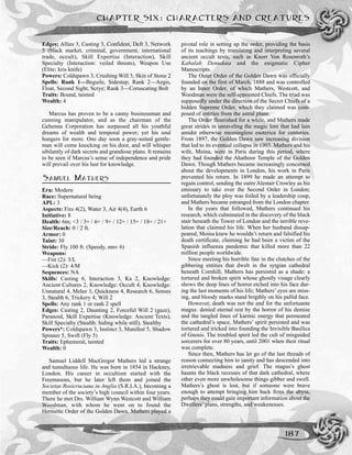 CHAPTER SIX: CHARACTERS AND CREATURES
187
Edges: Allies 3, Casting 3, Confident, Deft 3, Network
5 (black market, criminal, government, international
trade, occult), Skill Expertise (Interaction), Skill
Specialty (Interaction: veiled threats), Weapon Use
(Elite: kris knife)
Powers: Coldspawn 3, Crushing Will 3, Skin of Stone 2
Spells: Rank 1—Beguile, Sidestep; Rank 2—Aegis,
Float, Second Sight, Scrye; Rank 3—Coruscating Bolt
Traits: Bound, tainted
Wealth: 4
Marcus has proven to be a canny businessman and
cunning manipulator, and as the chairman of the
Gehenna Corporation has surpassed all his youthful
dreams of wealth and temporal power; yet his soul
hungers for more. One day soon a gray-suited gentle-
man will come knocking on his door, and will whisper
sibilantly of dark secrets and grandiose plans. It remains
to be seen if Marcus’s sense of independence and pride
will prevail over his lust for knowledge.
SAMUEL MATHERS
Era: Modern
Race: Supernatural being
APL: 3
Aspects: Fire 4(2), Water 3, Air 4(4), Earth 6
Initiative: 8
Health: 6m; <3 / 3+ / 6+ / 9+ / 12+ / 15+ / 18+ / 21+
Size/Reach: 0 / 2 ft.
Armor: 0
Taint: 30
Stride: Fly 100 ft. (Speedy, mnv 6)
Weapons:
—Fist (2): 3/L
—Kick (2): 4/M
Sequences: NA
Skills: Casting 6, Interaction 3, Ka 2, Knowledge:
Ancient Cultures 2, Knowledge: Occult 4, Knowledge:
Unnatural 4, Melee 3, Quickness 4, Research 6, Senses
3, Stealth 6, Trickery 4, Will 2
Spells: Any rank 1 or rank 2 spell
Edges: Casting 2, Daunting 2, Forceful Will 2 (gaze),
Paranoid, Skill Expertise (Knowledge: Ancient Texts),
Skill Specialty (Stealth: hiding while still), Stealthy
Powers*: Coldspawn 3, Instinct 3, Manifest 5, Shadow
Spinner 5, Swift (Fly 5)
Traits: Ephemeral, tainted
Wealth: 0
Samuel Liddell MacGregor Mathers led a strange
and tumultuous life. He was born in 1854 in Hackney,
London. His career in occultism started with the
Freemasons, but he later left them and joined the
Societas Rosicruciana in Anglia (S.R.I.A.), becoming a
member of the society’s high council within four years.
There he met Drs. William Wynn Westcott and William
Woodman, with whom he went on to found the
Hermetic Order of the Golden Dawn. Mathers played a
pivotal role in setting up the order, providing the basis
of its teachings by translating and interpreting several
ancient occult texts, such as Knorr Von Rosenroth’s
Kabalab Denudata and the enigmatic Cipher
Manuscripts.
The Outer Order of the Golden Dawn was officially
founded on the first of March, 1888 and was controlled
by an Inner Order, of which Mathers, Westcott, and
Woodman were the self-appointed Chiefs. The triad was
supposedly under the direction of the Secret Chiefs of a
hidden Supreme Order, which they claimed was com-
posed of entities from the astral plane.
The Order flourished for a while, and Mathers made
great strides in unraveling the magic lore that had lain
amidst otherwise meaningless esoterica for centuries.
From 1897, the Golden Dawn saw increasing division
that led to its eventual collapse in 1903. Mathers and his
wife, Moina, were in Paris during this period, where
they had founded the Ahathoor Temple of the Golden
Dawn. Though Mathers became increasingly concerned
about the developments in London, his work in Paris
prevented his return. In 1899 he made an attempt to
regain control, sending the outre Alestair Crowley as his
emissary to take over the Second Order in London;
unfortunately the ploy was foiled by a leadership coup,
and Mathers became estranged from the London chapter.
In the years that followed, Mathers continued his
research, which culminated in the discovery of the black
stair beneath the Tower of London and the terrible reve-
lation that claimed his life. When her husband dissap-
peared, Moina knew he wouldn’t return and falsified his
death certificate, claiming he had been a victim of the
Spanish influenza pandemic that killed more than 22
million people worldwide.
Since meeting his horrible fate in the clutches of the
gibbering entities that dwelt in the sytgian cathedral
beneath Cornhill, Mathers has persisted as a shade: a
tortured and broken spirit whose ghostly visage clearly
shows the deep lines of horror etched into his face dur-
ing the last moments of his life; Mathers’ eyes are miss-
ing, and bloody marks stand brigthly on his pallid face.
However, death was not the end for the unfortuante
magus: denied eternal rest by the horror of his demise
and the tangled lines of karmic energy that permeated
the cathedral’s space, Mathers’ spirit persisted and was
tortured and tricked into founding the Invisible Basilica
of Gnosis. The troubled spirit led the cult of misguided
sorcerers for over 80 years, until 2001 when their ritual
was complete.
Since then, Mathers has let go of the last threads of
reason connecting him to sanity and has descended into
irretrievable madness and grief. The magus’s ghost
haunts the black recesses of that dark cathedral, where
other even more unwholesome things gibber and swell.
Mathers’s ghost is lost, but if someone were brave
enough to attempt bringing him back from the abyss,
perhaps they could gain important information about the
Dwellers’ plans, strengths, and weakenesses.
 