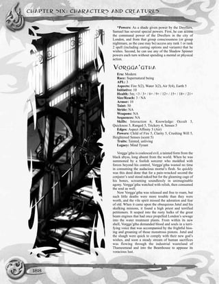 CHAPTER SIX: CHARACTERS AND CREATURES
188
*Powers: As a shade given power by the Dwellers,
Samuel has several special powers. First, he can access
the communal power of the Dwellers in the city of
London, and from that group consciousness (or group
nightmare, as the case may be) access any rank 1 or rank
2 spell (including casting options and variants) that he
wishes. Second, he can use any of the Shadow Spinner
powers each turn without spending a mental or physical
action.
VORGGA’GTHA
Era: Modern
Race: Supernatural being
APL: 3
Aspects: Fire 5(2), Water 3(2), Air 5(4), Earth 5
Initiative: 10
Health: 5m; <3 / 3+ / 6+ / 9+ / 12+ / 15+ / 18+ / 21+
Size/Reach: 3 / NA
Armor: 10
Taint: 50
Stride: NA
Weapons: NA
Sequences: NA
Skills: Interaction 6, Knowledge: Occult 3,
Quickness 5, Ranged 5, Trickery 4, Senses 5
Edges: Aspect Affinity 5 (Air)
Powers: Child of Fire 5, Clarity 5, Crushing Will 5,
Heightened Senses (scent 5)
Traits: Tainted, unliving
Legacy: Mind Tyrant
Vorgga’gtha is coalesced evil, a tainted form from the
black abyss, long absent from the world. When he was
summoned by a foolish sorcerer who meddled with
forces beyond his control, Vorgga’gtha wasted no time
in consuming the audacious mortal’s flesh. So quickly
was this deed done that for a pain-wracked second the
conjurer’s soul stood naked but for the gleaming cage of
his bones, screaming soundlessly in unimaginable
agony. Vorgga’gtha watched with relish, then consumed
the soul as well.
Now Vorgga’gtha was released and free to roam, but
such little deaths were more trouble than they were
worth, and the vile spirit missed the adoration and fear
of old. When it came upon the obsequious Jutul and his
skulking minions, it found a high priest and terrified
petitioners. It seeped into the rusty hulks of the great
beam engines that had once propelled London’s sewage
into the water treatment plants. From within its new
shell, Vorgga’gtha demanded blood and souls in a terri-
fying voice that was accompanied by the frightful hiss-
ing and groaning of those monstrous pistons. Jutul and
the sluagh were quick to comply with their new god’s
wishes, and soon a steady stream of human sacrifices
was flowing through the industrial wasteland of
Thamesmead and into the Beamhouse to appease its
voracious lust.
 