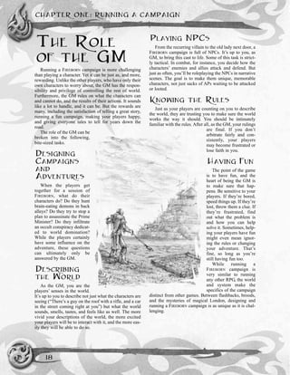 THE ROLE
OF THE GM
Running a FIREBORN campaign is more challenging
than playing a character. Yet it can be just as, and more,
rewarding. Unlike the other players, who have only their
own characters to worry about, the GM has the respon-
sibility and privilege of controlling the rest of world.
Furthermore, the GM rules on what the characters can
and cannot do, and the results of their actions. It sounds
like a lot to handle, and it can be. But the rewards are
many, including the satisfaction of telling a great story,
running a fun campaign, making your players happy,
and giving everyone tales to tell for years down the
road.
The role of the GM can be
broken into the following,
bite-sized tasks.
DESIGNING
CAMPAIGNS
AND
ADVENTURES
When the players get
together for a session of
FIREBORN, what do their
characters do? Do they hunt
brain-eating demons in back
alleys? Do they try to stop a
plan to assassinate the Prime
Minister? Do they infiltrate
an occult conspiracy dedicat-
ed to world domination?
While the players certainly
have some influence on the
adventure, these questions
can ultimately only be
answered by the GM.
DESCRIBING
THE WORLD
As the GM, you are the
players’ senses in the world.
It’s up to you to describe not just what the characters are
seeing (“There’s a guy on the roof with a rifle, and a car
in the street coming right at you”) but what the world
sounds, smells, tastes, and feels like as well. The more
vivid your descriptions of the world, the more excited
your players will be to interact with it, and the more eas-
ily they will be able to do so.
PLAYING NPCS
From the recurring villain to the old lady next door, a
FIREBORN campaign is full of NPCs. It’s up to you, as
GM, to bring this cast to life. Some of this task is strict-
ly tactical. In combat, for instance, you decide how the
characters’ enemies and allies attack and defend. But
just as often, you’ll be roleplaying the NPCs in narrative
scenes. The goal is to make them unique, memorable
characters, not just sacks of APs waiting to be attacked
or looted.
KNOWING THE RULES
Just as your players are counting on you to describe
the world, they are trusting you to make sure the world
works the way it should. You should be intimately
familiar with the rules. After all, as the GM, your rulings
are final. If you don’t
arbitrate fairly and con-
sistently, your players
may become frustrated or
lose faith in you.
HAVING FUN
The point of the game
is to have fun, and the
heart of being the GM is
to make sure that hap-
pens. Be sensitive to your
players. If they’re bored,
speed things up. If they’re
lost, throw them a clue. If
they’re frustrated, find
out what the problem is
and how you can help
solve it. Sometimes, help-
ing your players have fun
might even mean ignor-
ing the rules or changing
your adventure. That’s
fine, so long as you’re
still having fun too.
While running a
FIREBORN campaign is
very similar to running
any other RPG, the world
and system make the
specifics of the campaign
distinct from other games. Between flashbacks, broods,
and the mysteries of magical London, designing and
running a FIREBORN campaign is as unique as it is chal-
lenging.
CHAPTER ONE: RUNNING A CAMPAIGN
18
 