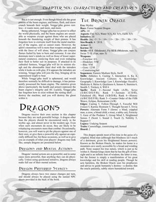 But it is not enough. Even though blood oils the great
pistons of the beam engines, and bones, flesh, and sinew
crunch beneath their weight, Vorgga’gtha grows rest-
less—it wants more, and more, and more.
Being ephemeral, Vorgga’gtha has no power to affect
the world physically, and the beam engines are unsuit-
able as weapons except against those who are placed
beneath the thundering weight of their pistons. It has
forgotten how to extricate itself from the metal machin-
ery of the engine, and so cannot roam. However, the
spirit’s monstrous will is more than weapon enough, and
with the force of will alone, Vorgga’gtha can conjure
flames fueled by hate to burn and consume. It can also
dominate men’s minds (as well as those of lesser super-
natural creatures), enslaving them and even reshaping
their flesh to better suit its purposes. If attacked in its
cathedral fastness, Vorgga’gtha will let its minion slu-
agh and the abominable Jutul deal with the intruders
while it looks on with glee. If it appears the intruders are
winning, Vorgga’gtha will join the fray, bringing all its
supernatural might to bear.
While Vorgga’gtha itself is ephemeral, and would
therefore normally be difficult to damage, it has perma-
nently possessed the beam engine. The statistics given
above (particularly the health and armor) represent the
beam engine’s integrity and AV. Luckily, Vorgga’gtha
has forgotten how to exist without the rusting shell . . .
destroy the machine, and you will destroy the ghost
within it.
DRAGONS
Dragons receive their own section in this chapter
because they are such powerful beings. A dragon other
than the players should be encountered rarely in the
mythic age, and almost never in the modern age. Even
when such encounters do occur, they are likely to be
roleplaying encounters more than combat. Occasionally,
however, you will want to pit the players against one of
their own, or give them a powerful ally against an espe-
cially difficult foe; for these occasions, as well as to give
you an example of what your players’ dragons may look
like, sample dragons are presented below.
DRAGONS AND MENTAL ACTIONS
Dragons’mental actions are as powerful, and in some
cases more powerful, than anything they can do physi-
cally. Unless using quickened initiative, dragons always
make full use of their mental actions.
DRAGON PREFERRED STANCES
Dragons always have two stance changes per turn,
and should always be played using the named NPC
sheets provided in the back of the book.
THE BROKEN ORACLE
Era: Mythic
Race: Forest Serpent Dragon
APL: 10
Aspects: Fire 5(2), Water 5(3), Air 5(5), Earth 5(5)
Initiative: 10
Health: 5m; <5 / 5+ / 10+ / 15+ / 20+ / 25+ / 30+ / 35+
Size/Reach: 4 / 20 ft.
Armor: 6
Karma: 50
Stride: 60 ft. (Moderate), Fly 60 ft. (Moderate, mnv 3);
Swim 75 ft. (Fast, mnv 5)
Weapons:
—Foreclaw: 6/L
—Hindclaw: 9/M
—Bite: 9/M
—Gore: 12/M
—Constricting tail
Sequences: Eastern Medium Style, Swift
Skills: Athletics 6, Casting 3, Interaction 6, Ka 4,
Knowledge: Ancient Cultures 6, Knowledge:
Geography 3, Knowledge: Law 3, Knowledge: Occult 6,
Medicine 4, Melee 6, Quickness 6, Senses 4, Stamina 6,
Stealth 5, Trickery 4, Will 6
Spells: Rank 2—Second Sight (A/R), Scrye
(A/B/C/D/E/F/R); Rank 3—Animate (C/D/R),
Falsehood (R), Ward (A/B/D/R); Rank 4—History
(A/B/C/D/E/F/R); Rank 5—Counter Order of the Fifth
Weave, Eclipse, Reincarnate (A/R)
Edges: Casting 5, Follow-Through 5, Forceful Will
(voice) 5, Karmic Restraint 5, Thought Savant 5, Trivia
Powers: Alternate Form 5 (forms: a blind, crippled
man, a crow, a blond child, a trout, a tabby cat), Ferocity
5, Gaze of the Predator 5, Group Mind 5, Heightened
Senses 5 (Scent 1, Sound 2, Touch 2), Nobility 5,
Rapport 5
Legacy: Undying Serpent
Traits: Camouflage, constricting tail, horned
Hoard: 2
This dragon spends most of his time in the guise of a
crippled, blind man (although that blindness isn’t much
of a detriment, given his Heightened Senses powers).
Known as the Broken Oracle, he makes his home is a
mountain cave easily accessible by a broad and winding
path. None suspect his true nature, which is just as he
wishes it. Human kings claim that he has the gift of fore-
sight and is an infinite font of wisdom; the latter is true,
but the former is simply a manifestation of his great
knowledge and his skill at reading people. Though he
acts harmless, the Broken Oracle uses his prophecies
and advice to guide humanity’s destiny—a destiny that
the oracle patiently, subtly steers humankind toward.
CHAPTER SIX: CHARACTERS AND CREATURES
189
 
