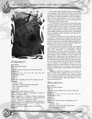 CHAPTER SIX: CHARACTERS AND CREATURES
190
CERNUNNOS
Era: Modern
Race: Dire Beast Dragon
APL: 10
Aspects: Fire 6(6), Water 6(4), Air 5(3), Earth 5(4)
Initiative: 11
Health: 5m; <6 / 6+ / 12+ / 18+ / 24+ / 30+ / 36+ / 42+
Size/Reach: 4 / 20 ft.
Armor: 12
Taint: 50
Stride: 90 ft. (Speedy), Swim 90 ft. (Speedy, mnv 5)
Weapons:
—Foreclaw: 12/M
—Hindclaw: 18/M (Grab ready requirement)
—Bite: 18/H (ignores armor)
—Gore: 21/H
—Tail: 18/M
Sequences: Overkill, Ravager, Swift
Skills: Athletics 6, Melee 6, Quickness 6, Senses 6,
Stamina 6, Stealth 6, Will 6
Edges: Aggressive 3 (Athletics, Melee, Quickness),
Aspect Affinity 5 (Fire), Resilient 4, Weapon Specialist
5 (claws: 5 automatic successes per scene)
Powers: Ferocity 5, Heightened Senses (hearing 3,
scent 5), Instinct 5, Metabolic Control 5, Mighty Leap 5
Legacy: Undying Serpent
Traits: Razored tail, spined, tainted, vicious maw
Hoard*: 0
In the mythic age, Cernunnos was among the might-
iest of dragons. The noble but ferocious creature was
associated with all that was natural, whether good or ill.
He lived in an arboreal wilderness, where he suffered a
tribe of brave warrior-hunters to live in his domain.
These men worshipped him as a god, emulating his life
of feasting, passion, and the hunt.
For a brief time in the early days of the modern age,
Cernunnos himself returned to the world. The death toll
of a great battle above the dragon’s burial place caused
nearby ley lines to surge with taint; he arose as a raging
beast, a huge chimera of serpent, wolf ,and stag. His
wolf-children called him the Horned One, and together
they cut a bloody swath of slaughter in the dark, forest-
ed reaches of Europe.
Eventually, Cernunnos was slain, either by a heroic
adversary or simply by the waning tide of karma. His
mortal form was cast into the peat bogs where he met his
end, and as the power of his magic faded altogether, his
people’s blood cooled and they eventually forgot their
bloody past, living once more as humans.
In the 19th century, Cernunnos’s body was exhumed
and transported to London by archaeologists studying
Dark Age settlements in northwestern France.
Unfortunately, the ship carrying Cernunnos’s corpse
sank just outside the entrance to the Thames, and the
poor scholars could not afford to have it raised. The
Horned God’s remains have lain undisturbed for two
hundred years in the English Channel, and now the peo-
ple of his blood have come looking for him once more.
It is not known whether the spirit of the ancient dragon
can be restored to his monstrous form, or if it has
already moved on to other planes of existence, but his
followers believe they can resurrect their god and
reforge a bloody empire to drown their new island home
in blood.
*Hoard: In order for Cernunnos to be restored to
life, his hoard must be added to just as if he were a
scion. As soon as his followers have collected enough
items to grant him hoard 1, he will return to life; how-
ever, his awakened rank, rather than being 5, will be
equal to his hoard rank.
DAELRIVOTH
Era: Mythic
Race: Fire Beast Dragon
APL: 10
Aspects: Fire 6(6), Water 5(5), Air 5(2), Earth 4(2)
Initiative: 11
Health: 4m; <5 / 5+ / 10+ / 15+ / 20+ / 25+ / 30+ / 35+
Size/Reach: 4 / 20 ft.
Armor: 8
Karma: 40
Stride: 90 ft. (Fast); Fly 60 ft. (Moderate, mnv 3)
Weapons:
—Foreclaw: 17/M
—Hindclaw: 23/M (Grab ready requirement)
—Bite: 23/H (ignores armor)
 