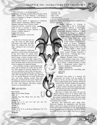 CHAPTER SIX: CHARACTERS AND CREATURES
191
—Tail: 23/H (size +1 on Sweep attacks)
Sequences: Archangel, Crushing Mass, Ravager, Swift
Skills: Athletics 6, Craft: Masonry 1, Interaction 3,
Melee 6, Quickness 6, Ranged 3, Stamina 6, Stealth 6,
Trickery 6, Will 6
Edges: Action Junkie 4, Aggressive 2 (Athletics,
Melee), Brutal 5, Daunting 3, Rapid 1 (flight)
Powers: Alternate Form 2 (forms: a burly
red-haired human, mountain lion),
Child of Fire 5, Ferocity 4, Group
Mind 1, Heightened Senses (hearing 1),
Instinct 3, Shadow Spinner 1
Legacy: Fire Wyrm
Traits: Sweeping tail, vicious maw
Hoard: 3
Daelrivoth is ferocious and cun-
ning. His scales are dark orange
and glisten with ruddy red high-
lights. He embraces his fiery her-
itage, making his lair in an active
volcano.
This fierce dragon is violent and
aggressive, and he enjoys forcing humans
to pay him tribute. At various times
throughout his existence Daelrivoth has
been a tyrant, a terror, a ravager, and a
murderer. Many cities lie in slag, victims of his
searing breath. Others live in fear of his coming,
for he demands riches to add to his hoard and sac-
rifices to appease his depraved hunger.
Few are mighty enough to oppose Daelrivoth
alone, but his enemies are many and his allies
few. Still, despite his ferocity, Daelrivoth is a
survivor, and knows when to flee. He has a per-
sonal hatred of the dragon Mevistuss, and the two
clash often throughout the mythic age. Mevistuss
uses his myriad disguises to evade Daelrivoth’s
eyes, and many humans secretly hope that
Mevistuss can defeat the fire wyrm. Daelrivoth
has killed his nemesis several times, but as is
the way with dragons, Mevistuss simply
returns in a reincarnated form.
MEVISTUSS
Era: Mythic
Race: Exotic Drake Dragon
APL: 10
Aspects: Fire 5(4), Water 5(3), Air 5(4),
Earth 5(4)
Initiative: 10
Health: 5m; <5 / 5+ / 10+ / 15+ / 20+ / 25+ / 30+ / 35+
Size/Reach: 4 / 20 ft.
Armor: 4
Karma: 50
Stride: 60 ft./75 ft. on all fours (Moderate); Fly 75 ft.
(Fast, mnv 5)
Weapons:
—Foreclaw: 9/L
—Hindclaw: 9/L
—Bite: 12/M
—Tail (articulate)
—Sword, Kiem (2 or 3): 8/M
Sequences: Eastern Small Style, Eastern Medium Style,
Eastern Large Style
Skills: Athletics 6, Casting 4,
Interaction 6, Ka 3, Knowledge:
Ancient Cultures 3, Knowledge:
Mythology 3, Knowledge: Occult 3,
Knowledge: Science 3, Medicine 3, Melee
6, Quickness 6, Ranged 6, Senses 6,
Stamina 1, Stealth 6, Trickery 6, Will 6
Spells: Rank 2—Aegis (B), Ether-wall
(C/D); Great Leap (A); Scrye
(A/E); Rank 3—Animate; Blind
(C/D); Catcher’s Creation (A/D);
Rank 4—Avatar; Ephemeral
Armor (B/R); Warp the Unwilling
Edges: Casting 4, Deft 5, Dervish
1, Fluid Fighter 3 (kiem sword,
foreclaw), Weapon Use (Elite)
(kiem sword), Weapon Specialist 5
(kiem sword: +3 damage and 2 auto-
matic successes per scene)
Powers: Alternate Form 4 (forms: a
slight, black-skinned young man, a kindly
old woman, a beautiful young Asian woman, a
dove), Clarity 1, Shadow Spinner 5, Group
Mind 1, Heightened Senses (Sight 1),
Instinct 2, Rapport 3, Wallcrawling 1
Legacy: Shapeshifter
Traits: Articulate tail, camouflage, grip-
ping maw
Hoard: 5
Mevistuss’ true nature is a mystery. His
appearance, his name, even his gender are
unknown, for he can take any form. Indeed, he
likes to adopt human guise and pass among the
world of men. He has a fondness for humanity,
is partial to sushi and egg noodles, and
respects skilled swordsmen (especially any-
one who can give him a good fight while duel-
ing with his paired kiem swords).
Mevistuss is sneaky and canny. He uses his
Shadow Spinner power to its utmost effect and
takes pride in breaking into secure places, even if
they contain nothing that he wants. He often wields
shadow blades in dragon form, bearing them as if they
were human-style swords.
Mevistuss and Daelrivoth cross paths often.
Daelrivoth despises the shapeshifter, and Mevistuss
thinks it great fun to pester and thwart the great bully.
Daelrivoth considers himself to have the upper hand, for
he has killed Mevistuss several times. Mevistuss’ goal is
not to kill, however, but to goad. Each time he encoun-
 