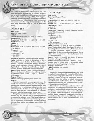 CHAPTER SIX: CHARACTERS AND CREATURES
192
ters Daelrivoth, he frustrates and antagonizes him a bit
more. Eventually, he knows that he will have the lever-
age he needs to trick Daelrivoth into a supernatural trap
that he has been devising. When that happens,
Mevistuss’ goal will have been realized: Daelrivoth will
be imprisoned, not killed, forever. For a creature that
reincarnates eternally, being forever entrapped in the
same body, helpless and alone, is a fate far worse than
death.
NEMESTES
Era: Mythic
Race: Ice Drake Dragon
APL: 8
Aspects: Fire 5(4), Water 5(4), Air 5(3), Earth 5(4)
Initiative: 10
Health: 5m; <5 / 5+ / 10+ / 15+ / 20+ / 25+ / 30+ / 35+
Size/Reach: 4 / 20 ft.
Armor: 10
Karma: 50
Stride: 60 ft./75 ft. on all fours (Moderate); Fly 75 ft.
(Fast, mnv 2)
Weapons:
—Foreclaw (2): 9/L
—Hindclaw (2): 9/L
—Bite: 12/M
—Tail: 12/L
Sequences: Archangel, Eastern Large Style, Whiptail
Skills: Athletics 6, Casting 4, Interaction 3, Ka 3,
Knowledge: Ancient Cultures 3, Knowledge: Art 3,
Melee 6, Quickness 6, Research 6, Senses 6, Stamina 6,
Stealth 1, Tech: Mechanics 3, Travel 3, Trickery 3, Will 3
Spells: Rank 1—Beguile, Buzzkill, Sidestep; Rank 2—
Counter Weave of the Second Order, Second Sight
Edges: Action Junkie 3, Casting 2, Follow-Through 1
Powers: Coldspawn 4, Distant Mind 3, Group Mind 2,
Heightened Senses (scent 1, sight 1), Instinct 1,
Wallcrawling 1
Legacy: Teleporter
Traits: Camouflage, gripping maw, razored tail
Hoard: 2
Nemestes is a recently reborn dragon out to see the
world. New places, new cultures, and new beings fasci-
nate him. He is fond of humans, as they create the most
beautiful works of architecture and perform the most
interesting tasks. He tries to avoid frightening them
when he lands near their cities and towns; his charming
demeanor and relative naivete put them at ease.
Though he prefers to avoid combat, Nemestes can
hold his own in a fight. He likes to test himself against
opponents, but teleports away if the battle looks grim.
He does not care for the company of other dragons, hav-
ing yet to encounter his broodmates, and spends most of
his time alone, soaring to new locales and revisiting old
favorites.
SHAVARAL
Era: Mythic
Race: Spirit Serpent Dragon
APL: 8
Aspects: Fire 3(2), Water 3(2), Air 6(6), Earth 5(5)
Initiative: 9
Health: 5m; <3 / 3+ / 6+ / 9+ / 12+ / 15+ / 18+ / 21+
Size/Reach: 4 / 20 ft.
Armor: 2
Karma: 50
Stride: 60 ft. (Moderate); Fly 60 ft. (Moderate, mnv 6);
Swim 75 ft. (Fast, mnv 5)
Weapons:
—Foreclaw (2): 6/L
—Hindclaw (2): 9/M
—Bite: 9/M
—Gore: 12/M
—Tail (articulate)
Sequences: Submerged, Swift
Skills: Athletics 3, Casting 6, Craft: Calligraphy 3,
Craft: Woodworking 3, Ka 6, Knowledge: Mythology 3,
Knowledge: Occult 3, Interaction 4, Medicine 3, Melee
2, Quickness 3, Research 3, Senses 4, Will 6
Spells: Rank 3—Coruscating Bolt (A), Counter Weave
of the Third Order; Rank 4—History, Paralyze; Rank
5—Dominate (B/C)
Edges: Casting 5, Forceful Will (gaze) 2, Karmic
Restraint 4, Thought Savant 3, Trivia
Powers: Alternate Form 1 (form: a dolphin), Clarity 3,
Distant Mind 5, Group Mind 1, Heightened Senses
(hearing 1), Heir of Lightning 4, Nobility 2
Legacy: Ghost Walker
Traits: Articulate Tail, Horned
Hoard: 3
Shavaral, a slight dragon with pale blue scales, lives
to explore, learn, and play. He avoids bloodshed when-
ever possible, using spells and stealth to confound his
enemies. Despite his pacifist tendencies, however,
Shavaral is more than willing to unleash his wrath on
any who threaten his broodmates. He uses his Distant
Mind power to aid them and, if they believe in a cause,
willingly fights on their behalf.
Shavaral’s two favorite topics are human culture and
marine life. He knows a bit of everything about the first,
and enjoys regaling friends with trivia, songs, and sto-
ries from the human cultures he has visited or heard of.
He takes the form of a dolphin for his oceanic travels,
and his dragon companions occasionally join him in
similar forms. Shavaral is open and friendly, and those
he has allowed into his heart have found him a loyal
companion.
 