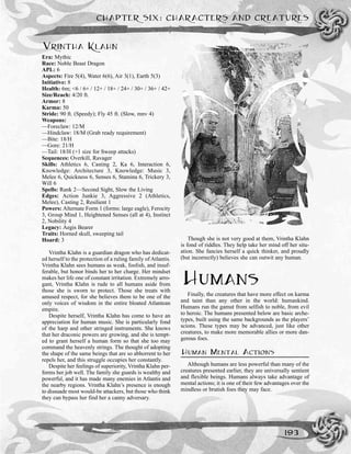 VRINTHA KLAHN
Era: Mythic
Race: Noble Beast Dragon
APL: 6
Aspects: Fire 5(4), Water 6(6), Air 3(1), Earth 5(3)
Initiative: 8
Health: 6m; <6 / 6+ / 12+ / 18+ / 24+ / 30+ / 36+ / 42+
Size/Reach: 4/20 ft.
Armor: 8
Karma: 50
Stride: 90 ft. (Speedy); Fly 45 ft. (Slow, mnv 4)
Weapons:
—Foreclaw: 12/M
—Hindclaw: 18/M (Grab ready requirement)
—Bite: 18/H
—Gore: 21/H
—Tail: 18/H (+1 size for Sweep attacks)
Sequences: Overkill, Ravager
Skills: Athletics 6, Casting 2, Ka 6, Interaction 6,
Knowledge: Architecture 3, Knowledge: Music 3,
Melee 6, Quickness 6, Senses 6, Stamina 6, Trickery 3,
Will 6
Spells: Rank 2—Second Sight, Slow the Living
Edges: Action Junkie 3, Aggressive 2 (Athletics,
Melee), Casting 2, Resilient 1
Powers: Alternate Form 1 (forms: large eagle), Ferocity
3, Group Mind 1, Heightened Senses (all at 4), Instinct
2, Nobility 4
Legacy: Aegis Bearer
Traits: Horned skull, sweeping tail
Hoard: 3
Vrintha Klahn is a guardian dragon who has dedicat-
ed herself to the protection of a ruling family of Atlantis.
Vrintha Klahn sees humans as weak, foolish, and insuf-
ferable, but honor binds her to her charge. Her mindset
makes her life one of constant irritation. Extremely arro-
gant, Vrintha Klahn is rude to all humans aside from
those she is sworn to protect. Those she treats with
amused respect, for she believes them to be one of the
only voices of wisdom in the entire bloated Atlantean
empire.
Despite herself, Vrintha Klahn has come to have an
appreciation for human music. She is particularly fond
of the harp and other stringed instruments. She knows
that her draconic powers are growing, and she is tempt-
ed to grant herself a human form so that she too may
command the heavenly strings. The thought of adopting
the shape of the same beings that are so abhorrent to her
repels her, and this struggle occupies her constantly.
Despite her feelings of superiority, Vrintha Klahn per-
forms her job well. The family she guards is wealthy and
powerful, and it has made many enemies in Atlantis and
the nearby regions. Vrintha Klahn’s presence is enough
to dissuade most would-be attackers, but those who think
they can bypass her find her a canny adversary.
Though she is not very good at them, Vrintha Klahn
is fond of riddles. They help take her mind off her situ-
ation. She fancies herself a quick thinker, and proudly
(but incorrectly) believes she can outwit any human.
HUMANS
Finally, the creatures that have more effect on karma
and taint than any other in the world: humankind.
Humans run the gamut from selfish to noble, from evil
to heroic. The humans presented below are basic arche-
types, built using the same backgrounds as the players’
scions. These types may be advanced, just like other
creatures, to make more memorable allies or more dan-
gerous foes.
HUMAN MENTAL ACTIONS
Although humans are less powerful than many of the
creatures presented earlier, they are universally sentient
and flexible beings. Humans always take advantage of
mental actions; it is one of their few advantages over the
mindless or brutish foes they may face.
CHAPTER SIX: CHARACTERS AND CREATURES
193
 