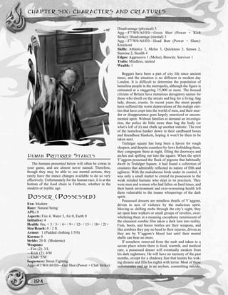 CHAPTER SIX: CHARACTERS AND CREATURES
194
HUMAN PREFERRED STANCES
The humans presented below will often be extras in
your game, and are almost never named. Therefore,
though they may be able to use mental actions, they
rarely have the stance changes available to do so very
effectively. Unfortunately for the human race, it is at the
bottom of the food chain in Fireborn, whether in the
modern or mythic age.
DOSSER (POSSESSED)
Era: Modern
Race: Natural being
APL: 0
Aspects: Fire 4, Water 3, Air 0, Earth 0
Initiative: 4
Health: 0m; < 3 / 3+ / 6+ / 9+ / 12+ / 15+ / 18+ / 21+
Size/Reach: 0 / 2 ft.
Armor: 1 (Padded clothing 1/5/0)
Karma: 0
Stride: 20 ft. (Moderate)
Weapons:
—Fist (2): 3/L
—Kick (2): 4/M
—Club: 5/M
Sequences: Street Fighting
Agg—F7/W0/A0/E0—Gut Shot (Power + Club Strike):
Disadvantage (physical) 3
Agg—F7/W0/A0/E0—Groin Shot (Power + Kick
Strike): Disadvantage (mental) 3
Agg—F7/W0/A0/E0—Head Butt (Power + Slam):
Knockout
Skills: Athletics 3, Melee 3, Quickness 3, Senses 2,
Stamina 2, Stealth 4
Edges: Aggressive 1 (Melee), Brawler, Survivor 1
Traits: Mindless, tainted
Wealth: 1
Beggars have been a part of city life since ancient
times, and the situation is no different in modern day
London. It is difficult to determine the population of
homeless people in the metropolis, although the figure is
estimated at a staggering 15,000 or more. The housed
citizens of Britain have numerous derogatory names for
those who dwell on the streets and beg for a living: bag
lady, dosser, crustie. In recent years the street people
have suffered the worst depravations of the malign enti-
ties that have crept into the world of men, and their mur-
der or disappearance goes largely unnoticed or uncom-
mented upon. Without families to demand an investiga-
tion, the police do little more than bag the body (or
what’s left of it) and chalk up another statistic. The rest
of the homeless hunker down in their cardboard boxes
and threadbare blankets, hoping it won’t be them to be
taken next.
Trafalgar square has long been a haven for rough
sleepers, and despite countless by-laws forbidding them,
they congregate there at night, filling the doorways and
arches and spilling out into the square. When the spirit
Y’aggom possessed the flock of pigeons that habitually
dwelt in Trafalgar Square, it had found a collection of
creatures that admirably reflected its nature of filth and
ugliness. With the malodorous birds under its control, it
was only a small matter to extend its possession to the
weak minded humans who slept in its precincts. They
were men and women who had fallen on hard times, and
their harsh environment and ever-worsening health left
them vulnerable to the insane whisperings of the dark
spirit.
Possessed dossers are mindless thralls of Y’aggom,
driven to acts of violence by the malicious spirit.
Moving as shifting mobs through the city’s night, they
set upon lone walkers or small groups of revelers, over-
whelming them in a moaning cacophony reminiscent of
the cheesiest zombie film taken a dark turn into reality.
Fists, boots, and booze bottles are their weapons, and
like zombies they pay no heed to their injuries, driven as
they are by Y’aggom’s blood lust until their mortal
shells can bear no more.
If somehow removed from the mob and taken to a
secure place where there is food, warmth, and medical
care, a possessed dosser will eventually awaken from
his dark nightmare. He will have no memory of the past
months, except for a shadowy fear that haunts his wak-
ing dreams and fills his nights with terror. Most of these
unfortunates end up in an asylum, committing suicide,
 