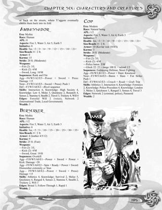 or back on the streets, where Y’aggom eventually
claims them back into its fold.
AMBASSADOR
Era: Mythic
Race: Human
APL: 0
Aspects: Fire 3, Water 3, Air 5, Earth 5
Initiative: 8
Health: 5m; <3 / 3+ / 6+ / 9+ / 12+ / 15+ / 18+ / 21+
Size/Reach: 0 / 2 ft.
Armor: 0
Karma: 15
Stride: 20 ft. (Moderate)
Weapons:
—Fist (2): 3/L
—Kick (2): 4/M
––Sword, Long: 10/M
Sequences: Rank and File
Agg—F6/W3/A2/E5––Power + Sword + Press:
Damage +15
Neut—F3/W3/A5/E5—Sword + Press): Push 1
Def—F3/W3/A8/E2––Block sequence
Skills: Interaction 6, Knowledge: High Society 4,
Knowledge: Law 4, Melee 3, Quickness 2, Research 4,
Senses 2, Stamina 4, Stealth 2, Travel 3, Trickery 4, Will 6
Edges: Forceful Will 2 (voice), Network 2
(International Trade, Local Government)
Wealth: 5
BERSERKER
Era: Mythic
Race: Human
APL: 1/2
Aspects: Fire 5, Water 5, Air 3, Earth 3
Initiative: 8
Health: 3m; <5 / 5+ / 10+ / 15+ / 20+ / 25+ / 30+ / 35+
Size/Reach: 0 / 2 ft.
Armor: 4 (leather 4/5/12)
Karma: 9
Stride: 25 ft. (Fast)
Weapons:
—Fist (2): 3/L
—Kick (2): 4/M
––Sword, Great: 19/H
Sequences: Overkill
Agg—F10/W5/A0/E1––Power + Sword + Power +
Kick: Damage +20
Agg—F9/W5/A0/E2––Spin + Ready + Power + Sword:
Dismember extremity or Stun
Agg— F9/W5/A0/E2––Power + Sword + Press):
Damage +15
Skills: Athletics 4, Knowledge: Survival 2, Melee 5,
Quickness 4, Ranged 4, Senses 2, Stamina 5, Stealth 2,
Trickery 2, Will 3
Edges: Brutal 3, Follow-Through 1, Rapid 1
Wealth: 2
COP
Era: Modern
Race: Natural being
APL: 1/2
Aspects: Fire 3, Water 3, Air 4, Earth 3
Initiative: 7
Health: 3m; <3 / 3+ / 6+ / 9+ / 12+ / 15+ / 18+ / 21+
Size/Reach: 0 / 2 ft.
Armor: 10 (Kevlar vest 10/4/3)
Karma: 3
Stride: 20 ft. (Moderate)
Weapons:
—Fist (2): 3/L
—Kick (2): 4/M
––Police baton: 5/M
—Glock 22: 22 ~ range 100 ft. ~ reload 1/3
Sequences: Entrapping Defense, Street Fighting
Agg—F6/W3/A1/E3––Power + Slam: Knockout
Neut––F3/W3/A4/E3—Baton + Slam + Fist Strike:
Push 1
Def—F3/W4/A3/E3––Crouch + Ready + Grab: Trip
Skills: Athletics 3, Interaction 4, Knowledge: Forensics
2, Knowledge: Police Procedure 4, Knowledge: London
3, Melee 3, Quickness 1, Ranged 3, Senses 4, Travel 3
Edges: Network 2 (criminal, police), Paranoid
Wealth: 2
CHAPTER SIX: CHARACTERS AND CREATURES
195
 