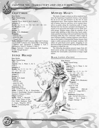 CRAFTSMAN
Era: Mythic
Race: Natural being
APL: 0
Aspects: Fire 4, Water 3, Air 5, Earth 4
Initiative: 9
Health: 4m; <3 / 3+ / 6+ / 9+ / 12+ / 15+ / 18+ / 21+
Size/Reach: 0 / 2 ft.
Armor: 0
Karma: 12
Stride: 20 ft. (Moderate)
Weapons:
––Fist (2): 3/L
––Kick (2): 4/M
––Dagger: 6/L
Skills: Athletics 2, Craft 6 (choose one), Craft 5 (choose
one) 5, Craft 4 (choose one), Interaction 2, Knowledge
2 (choose one), Quickness 2, Stamina 4, Tech 2
(mechanics), Travel 3, Trickery 2, Will 4
Edges: Network 1 (local commerce), Skill Expertise
(Craft), Though Savant 1
Wealth: 2
HEDGE WIZARD
Era: Mythic
Race: Natural being
APL: 1/2
Aspects: Fire 3, Water 3, Air 5,
Earth 3
Initiative: 8
Health: 3m; <3 / 3+ / 6+ / 9+ /
12+ / 15+ / 18+ / 21+
Size/Reach: 0 / 2 ft.
Armor: 0
Karma: 9
Stride: 20 ft. (land)
Weapons:
—Fist (2): 3/L
—Kick (2): 4/M
—Knife, Kris: 7/L
Sequences: None
Neut—F3/W3/A5/E3
Skills: Casting 4, Ka 4, Knowledge:
History 2, Knowledge: Occult 6, Research 4,
Stamina 4, Trickery 3, Will 6
Edges: Casting 3
Spells: Rank 1—Buzzkill
(A), Counter Weave of the
First Order, Radiance; Rank
2—Aegis, Magefist (B/C);
Rank 3—Coruscating Bolt
Wealth: 3
MODERN MAGES
The study of magic is almost as old as mankind itself;
since the beginning of mankind’s history, it has studied
the art on its own and learned it at the feet of wiser
supernatural races. Those mentors faded away with the
end of karma, however, and have yet to reassert them-
selves as guides along the treacherous path of magic.
Mystical lore has become corrupted and dangerous, its
secrets to be uncovered and fought over by small, pow-
erful groups. Modern mages might be members of an
insane cabal, dabbling in dark forces they barely under-
stand, quickly becoming wild-eyed and broken from the
terrifying truths they have witnessed. Others might be
suave business leaders, wearing expensive suits and sit-
ting on the boards of international finance houses; their
magic is subtle and powerful, but deeply insidious. Still
others are grim-faced secret agents, struggling to use
their knowledge to hold back the rising tide of chaos that
threatens to engulf the city.
The following descriptions present mages from dif-
ferent power groups and organizations in London that
illustrate the varied paths a practitioner of magic might
follow.
BLACK LOTUS CULTIST
Era: Modern
Race: Natural being
APL: 1
Aspects: Fire 4, Water 3, Air
3(2), Earth 1
Initiative: 7
Health: 3m; <3 / 3+ / 6+ / 9+
/ 12+ / 15+ / 18+ / 21+
Size/Reach: 0 / 2 ft.
Armor: None
Taint: 1
Stride: 20 ft. (Moderate)
Weapons:
—Fist (2): 3/L
—Kick (2): 4/M
—Dagger: 6/L
—Browning PRO-40
Pistol: 23 ~ range 200 ft. ~
reload 1/4
Sequences: Flying Fists
Agg—F6/W3/A1(2)/E1—
Dagger + Fist + Ready +
Dagger: Damage +5
CHAPTER SIX: CHARACTERS AND CREATURES
196
 