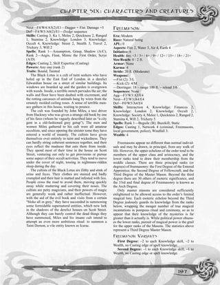 Neut—F4/W4/A3(2)/E1—Dagger + Fist: Damage +5
Def—F4/W5/A0(2)/E1—Dodge sequence
Skills: Casting 3, Ka 1, Melee 2, Quickness 2, Ranged
1, Stamina 2, Knowledge: London 3, Knowledge:
Occult 4, Knowledge: Street 2, Stealth 3, Travel 2,
Trickery 3, Will 2
Spells: Rank 1—Assumption, Grasp, Shadow (A/C);
Rank 2—Aegis, Float, Mimic the First Order, Scrye
(A/D)
Edges: Casting 2, Skill Expertise (Casting)
Powers: Any one (rank 2)
Traits: Bound, Tainted
The Black Lotus is a cult of taint seekers who have
holed up in the East End of London in a derelict
Edwardian house on a street of similar buildings. Its
windows are boarded up and the garden is overgrown
with weeds. Inside, a terrible stench pervades the air; the
walls and floor have been daubed with excrement, and
the rotting carcasses of animals hang by wires from the
ornately molded ceiling roses. A sense of terrible men-
ace gathers in this house, waiting to pounce.
The cult was founded by John Miles, a taxi driver
from Hackney who was given a strange old book by one
of his fares (whom he vaguely described later as “a city
gent in a old-fashioned grey getup”). The men and
women Miles gathered to his cult were all amateur
occultists, and since opening the sinister tome they have
entered a world of insanity. The cultists have given
themselves over entirely to taint and wickedness. They
can hardly string coherent sentences together, and their
eyes reflect the madness that eats them from inside.
They spend most of their time in the house on Scott
Street, venturing out only to get provisions or pursue
some aspect of their occult activities. They tend to move
under the cover of night, tossing in nightmare-ridden
sleep during the day.
The cultists of the Black Lotus are filthy and stink of
urine and feces. Their clothes are stained and badly
crumpled and their hair is matted and infested with lice.
People cross the road to avoid them, moving quickly
away while muttering and covering their noses. The
cultists are petty magicians, and their powers of magic
are generally weak and rather ineffectual. However,
with the aid of the evil book and visits from a certain
“bloke all in grey,” they have succeeded in summoning
some formidable supernatural entities, which now lurk
in the shadows of the derelict houses on Scott Street.
Although they can barely control the dead things they
have summoned, Miles and his insane cult intend to
attempt an even more ambitious ritual: to summon a
Taint Demon, a vile entity known as Icarac.
FREEMASON
Era: Modern
Race: Natural being
APL: 0
Aspects: Fire 2, Water 3, Air 4, Earth 4
Initiative: 6
Health: 4m; <3 / 3+ / 6+ / 9+ / 12+ / 15+ / 18+ / 21+
Size/Reach: 0 / 2 ft.
Armor: None
Karma: 4
Stride: 20 ft. (Moderate)
Weapons:
—Fist (2): 3/L
—Kick (2): 4/M
—Derringer: 18 ~ range 100 ft. ~ reload 3/6
Sequences: None
Agg—F3/W3/A3/E4
Neut—F2/W3/A4/E4
Def—F0/W5/A4/E4
Skills: Interaction 4, Knowledge: Finances 2,
Knowledge: London 2, Knowledge: Occult 2,
Knowledge: Society 4, Melee 1, Quickness 2, Ranged 2,
Stamina 4, Will 2, Trickery 5
Spells: Rank 1—Beguile (B); Buzzkill; Static
Edges: Casting 1, Network 4 (criminal, Freemasons,
local government, police), Windfall 3.
Wealth: 4
Freemasons appear no different than normal individ-
uals and may be drawn, in principal, from any walk of
life. However, the upper echelons of the order tend to be
members of the upper class and aristocracy, and the
lower ranks tend to draw their membership from the
middle classes. There are three principal ranks (or
degrees) of freemasonry: the First Degree of the Entered
Apprentice; the Second Degree of Fellowcraft; and the
Third Degree of the Master Mason. Beyond the third
degree there are 30 others of esoteric significance, and
the 33rd and final degree of Freemasonry is known as
the Arch Degree.
Only master masons are considered sufficiently
enlightened to be allowed access to the order’s limited
magical lore. Each esoteric echelon beyond the Third
Degree jealously guards its knowledge from the ranks
below, wrapping the meager number of true magical
incantations in pompous ritual and ceremony, so as to
appear that their knowledge of the mysteries is far
greater than it actually is. While political power obsess-
es the lower ranks, pursuit of magical power is the grail
for the upper ranks of the Masons. The statistics above
represent a Third Degree Master Mason.
FREEMASON VARIANTS
First Degree: –2 to each Knowledge skill, –2 to
Wealth, no Casting edge or spell knowledge.
Second Degree: –1 to each Knowledge skill, –1 to
Wealth, no Casting edge or spell knowledge.
CHAPTER SIX: CHARACTERS AND CREATURES
197
 