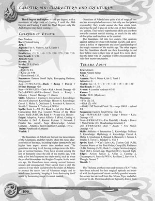 Third Degree and higher: +1 AP per degree, with a
maximum of edge rank of Casting 1 until the 16th
Degree and Casting 2 until the 32nd Degree; only the
Arch Degree may have Casting 3.
GUARDIAN OF ATHOTH
Era: Modern
Race: Natural being
APL: 1
Aspects: Fire 4, Water 6, Air 5, Earth 6
Initiative: 8
Health: 6m; <5 / 5+ / 10+ / 15+ / 20+ / 25+ / 30+ / 35+
Size/Reach: 0 / 2 ft.
Armor: None
Karma: 18
Stride: 25 ft. (Fast)
Weapons:
—Fist (2): 8/L
—Kick (2): 9/M
—Short Sword: 13/L
Sequences: Eastern Small Style, Entrapping Defense,
Kingsguard
Agg—F7/W6/A2/E6—Dash + Jump + Power +
Sword: Damage +35
Neut—F4/W6/A5/E6—Dash + Kick + Sword: Damage +10
Def—F4/W11/A0/E6—Sword Block + Ready +
Sidestep + Sword: Damage +5, disarm
Skills: Athletics 3, Casting 4, Interaction 3, Knowledge:
Ancient Cultures 6, Knowledge: History 6, Knowledge:
Occult 5, Melee 3, Quickness 5, Research 4, Senses 6,
Stealth 2, Stamina 3, Trickery 4, Will 4
Spells: Rank 1—All (A); Rank 2—All (A); Rank 3—
Coruscating Bolt (A), Counter Weave of the Third
Order, Ward (A/B/C/D); Rank 4—Avatar (A), History
Edges: Adaptive, Aspect Affinity 5 (Fire), Casting 4,
Defender 4, Deft 5, Karmic Release 3, Network 2
(Seelie fae, occult), Sage (Knowledge: Ancient
Cultures—Atlantis), Skill Expertise (Casting), Trivia
Traits: Pureblood of Atlantis
Wealth: 3
The Guardians of Athoth are the last true descendants
of the Atlanteans, and they tend to share the racial char-
acteristics of that race, including higher karma pools and
higher base aspect scores than modern man. The
guardians are long lived, having perhaps twice the lifes-
pan of normal humans. They have existed among the
rest of humanity since the end of the mythic age, with
only a few brief sojourns into their world, such as when
they called themselves the Knights Templar. In the mod-
ern age, the Guardians move among normal humans,
unseen and unsuspected. Their sacred trust is still the
same as it was when laid down by the elders of Atlantis:
to protect the secret lore of Atlantean magic and to
watch over humanity, keeping it from destroying itself
again by harnessing magic it cannot control.
Guardians of Athoth have quite a bit of magical lore
and are accomplished sorcerers, but only use that power
responsibly; they would sooner die than create taint,
knowing the part it played in the end of their forebear-
ers’culture. Their nearly superhuman skills are also bent
towards constant martial training, as much for the sake
of discipline and tradition as for combat.
The Guardians fall into two camps. One cautions
against getting involved with human society, and advo-
cates a policy of separatism and aloof guardianship of
the magic treasures of the mythic age. The other argues
that the Guardians should use their knowledge to aid
their fellow men in their time of need. It is more likely
that the latter type of Guardian will be encountered out-
side their secret sanctuaries.
THELEMA ADEPT
Era: Modern
Race: Natural being
APL: 2
Aspects: Fire 4, Water 4, Air 5, Earth 5
Initiative: 8
Health: 6m; <3 / 3+ / 6+ / 9+ / 12+ / 15+ / 18+ / 21+
Size/Reach: 0 / 2 ft.
Armor: 4 (combat bodysuit 4/5/0)
Karma: 5
Stride: 20 ft. (Moderate)
Weapons:
—Fist (2): 3/L
—Kick (2): 4/M
—H&K USP Tactical Pistol: 26 ~ range 100 ft. ~ reload
2/4
Sequences: Eastern Small Style, Gun Fu
Agg—F8/W4/A1/E5—Dash + Jump + Power + Kick:
Damage +35
Neut—F4/W4/A5/E5—Fire Pistol (I) + Ready + Power
+ Pistol Strike (II): Disadvantage (mental) 2
Def—F4/W8/A1/E5—Roll + Ready + Fire Pistol:
Damage +10
Skills: Athletics 4, Interaction 2, Knowledge: Military
2, Knowledge: Mythology 4, Knowledge: Occult 4,
Melee 2, Quickness 4, Ranged 4, Research 3, Senses 4,
Stealth 4, Travel 3, Trickery 3, Will 4
Spells: Rank 1—Cat’s Eyes (A); Clarion Call (A/B);
Counter Weave of the First Order; Grasp (B); Radiance
(A/B); Sidestep (A/B); Rank 2—Aegis Detritus (Aegis),
Flash (B/C), Great Leap, Magefist (B/C), Second Sight
Edges: Action Junkie 2, Allies 2, Casting 2,
Circumspect 4, Forceful Will 4, Resilient 2, Survivor 3,
Thought Savant 2
Wealth: 3
The Thelema are those men and women of LN-7 who
have been selected for their magical aptitude and trust-
ed with the department’s most carefully guarded secrets:
the arcane lore derived from the Librum Niger and other
texts of its ilk. Thelema adepts are typically drawn from
CHAPTER SIX: CHARACTERS AND CREATURES
198
 