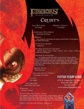 CREDITS
LEAD DEVELOPER
Rob Vaughn
ADDITIONAL DEVELOPMENT
Greg Benage, Iain Brogan
WRITING
Gary Astleford, Greg Benage, Iain Brogan, Darrell Hardy, Will Hindmarch,
Jeff Tidball, Rob Vaughn
COVER ILLUSTRATION
Camille Kuo
INTERIOR COLOR ILLUSTRATIONS
William Balzer, Corlen Kruger, Michael Dixon, Andrew Johanson,
Camille Kuo, Jeff Preston
INTERIOR ILLUSTRATIONS
J. A. Aranguren, Ed Bourelle, Matt Cavotta, Kevin Crossley, Michael
Dixon, Dragonfly Studios, Gary Eyre, Jonathon Fowler, Ted Galaday, David
Grant, David Griffith, Dwayne Harris, Corlen Kruger, Anneth Lagamo, Eric
Lofgren, Ken Meyer, Jim Nelson, Torstein Nordstrand, Michael Phillippi,
James Stowe, Thalia Tomlison, Tyler Walpole, Shane Watson, Erik Wilkerson,
Jarreau Wimberly
GRAPHIC DESIGN
Brian Schomburg
COPY AND CONTENT EDITING
Greg Benage, Rob Vaughn
LAYOUT
Rob Vaughn
ART DIRECTION
Darrell Hardy, Rob Vaughn
PUBLISHER
Christian T. Petersen
PLAYTESTERS AND SPECIAL THANKS
John Applebee, Erich Borchardt, Rob Brenhofer, Andy Christian, Jeff Corn,
Tony Doepner, Tod Gelle, Aaron Gilbertson, Darrell Hardy, Will Hindmarch,
Scott Nicely, Roberta Olson, Brian Schomburg, Tim Sturm, Giles Sutcliffe,
Karle Thomas, Odile Thomas, Erik Tyrrell, Justin Virnala, and William Wardo
FIREBORNTM
© 2004 Fantasy Flight Publishing, Inc. All rights reserved.
FANTASY FLIGHT GAMES
1975 W. County Rd. B2, Suite 1
Roseville, MN 55113
651.639.1905
www.fantasyflightgames.com
ORIGINAL CONCEPT
Greg Benage
 