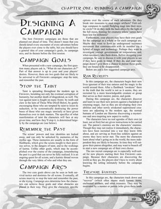 DESIGNING A
CAMPAIGN
The best FIREBORN campaigns are those that are
planned out ahead of time. This doesn’t mean that you
should detail every encounter of every adventure before
the players ever come to the table, but you should have
a general idea of your campaign’s goals, its campaign
arcs, and its themes before the first session.
CAMPAIGN GOALS
When presented with a new campaign, the first ques-
tion many players ask is, “What do our characters do?”
Part of that answer is up to your and your players’
desires. However, there are two goals that are likely to
be universal to all FIREBORN campaigns: stop the taint,
and remember the past.
STOP THE TAINT
Taint is spreading throughout the modern age in
FIREBORN, heralding not only the eventual corruption of
humanity, but another death of dragonkind, as well. The
war against taint is fought on many fronts: by tooth and
claw in the lairs of Those Who Dwell Below, by gently
encouraging those who are tempted by taint to resist its
seduction, or by systematically destroying the power
bases of those who use magic unwisely or have given
themselves over to dark masters. The specifics of what
manifestation of taint the characters will face at any
given time, and how they’ll stop it, is determined large-
ly by the campaign arc (see below).
REMEMBER THE PAST
The scions’ powers and true identities are locked
away, and can only be unlocked by memories of the
mythic age. These memories are usually in the form of
flashbacks, which give the scions insight to their previ-
ous selves, to the dangers of taint, and to the workings
of karma. Unlike other goals, which may be accom-
plished over the course of the campaign, remembering
the past is a goal that can never be fully realized. It is an
ongoing quest for all scions, and a karmic thread woven
through the very fabric of who and what they are.
CAMPAIGN ARCS
The two core goals above can be seen as both sur-
vival tactics and destinies for all scions. Eventually, all
scions must try to stop the taint and remember the past,
or die trying. Campaign arcs determine how the charac-
ters can achieve those goals and what obstacles are
placed in their way. They give the characters specific
options over the course of each adventure. Do they
break into museums to steal magic artifacts? Visit col-
lege campuses to recruit fledgling magi into their mys-
tic circle? Or do they stalk the back alleys by the light of
the full moon, hunting for creatures whose names have
been lost for millennia?
Furthermore, your players may have their own goals
for the campaign as a whole or for each campaign arc.
Maybe they want to form an underground resistance
movement that communicates with its member via a
hybrid of magic and technology. Perhaps they want to
investigate corrupt governments or corporations and,
when necessary, take them down. Before designing your
campaign, be sure to discuss it with your players to see
if they have goals in mind. If they do, and your cam-
paign doesn’t give them a chance to pursue those goals,
they are bound to be disappointed.
Below are just a few suggested campaign arcs.
RAW RECRUITS
In this campaign arc, the characters begin their new
lives ignorant of their true natures and the magic in the
world around them. After a flashback “awakens” them
to the truth that the world is not as it seems, they are
recruited by a more knowledgeable creature or group
that serves as their mentor, patron, and guide.
During this campaign arc, the characters discover
and learn to use their new powers against a backdrop of
returning magic. Just as they are developing their own
abilities and other newly awakened supernatural crea-
tures are adjusting to the modern age, the normal
humans of London are likewise discovering a mysteri-
ous and awe-inspiring new aspect to reality.
The characters have no real agendas of their own (at
least, not at first) but are given instructions to be carried
out. The patron’s enemies are the characters’ enemies.
Though they may not realize it immediately, the charac-
ters have been recruited into a war they know little
about, and are serving as front-line soldiers against an
enemy they have never met. The more the characters
learn about what’s going on in the world, the more inde-
pendent they are likely to become. In time they will out-
grow their patron altogether, and may want to branch off
to start a new campaign arc of their own choice.
The raw recruit campaign arc is especially well-suit-
ed for new players starting their first FIREBORN cam-
paign. Because their characters are discovering the
world as they go, the players don’t have to worry about
knowing the setting intimately before the campaign
begins.
TREASURE HUNTERS
In this campaign arc, the characters track down and
“recover” (which often means steal) karmic items,
enchanted artifacts, and other treasures. They may be
motivated by a mentor or patron (who gives them leads
CHAPTER ONE: RUNNING A CAMPAIGN
19
 