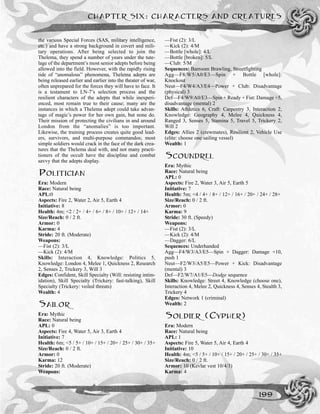 the various Special Forces (SAS, military intelligence,
etc.) and have a strong background in covert and mili-
tary operations. After being selected to join the
Thelema, they spend a number of years under the tute-
lage of the department’s most senior adepts before being
allowed into the field. However, with the rapidly rising
tide of “anomalous” phenomena, Thelema adepts are
being released earlier and earlier into the theater of war,
often unprepared for the forces they will have to face. It
is a testament to LN-7’s selection process and the
resilient characters of the adepts that while inexperi-
enced, most remain true to their cause; many are the
instances in which a Thelema adept could take advan-
tage of magic’s power for her own gain, but none do.
Their mission of protecting the civilians in and around
London from the “anomalies” is too important.
Likewise, the training process creates quite good lead-
ers, survivors, and multi-purpose commandos; most
simple soldiers would crack in the face of the dark crea-
tures that the Thelema deal with, and not many practi-
tioners of the occult have the discipline and combat
savvy that the adepts display.
POLITICIAN
Era: Modern
Race: Natural being
APL:0
Aspects: Fire 2, Water 2, Air 5, Earth 4
Initiative: 8
Health: 4m; <2 / 2+ / 4+ / 6+ / 8+ / 10+ / 12+ / 14+
Size/Reach: 0 / 2 ft.
Armor: 0
Karma: 4
Stride: 20 ft. (Moderate)
Weapons:
—Fist (2): 3/L
––Kick (2): 4/M
Skills: Interaction 4, Knowledge: Politics 5,
Knowledge: London 4, Melee 1, Quickness 2, Research
2, Senses 2, Trickery 3, Will 3
Edges: Confident, Skill Specialty (Will: resisting intim-
idation), Skill Specialty (Trickery: fast-talking), Skill
Specialty (Trickery: veiled threats)
Wealth: 4
SAILOR
Era: Mythic
Race: Natural being
APL: 0
Aspects: Fire 4, Water 5, Air 3, Earth 4
Initiative: 7
Health: 6m; <5 / 5+ / 10+ / 15+ / 20+ / 25+ / 30+ / 35+
Size/Reach: 0 / 2 ft.
Armor: 0
Karma: 12
Stride: 20 ft. (Moderate)
Weapons:
––Fist (2): 3/L
––Kick (2): 4/M
––Bottle [whole]: 4/L
––Bottle [broken]: 5/L
––Club: 5/M
Sequences: Barroom Brawling, Streetfighting
Agg––F8/W5/A0/E3—Spin + Bottle [whole]:
Knockout
Neut––F4/W4/A3/E4—Power + Club: Disadvantage
(physical) 3
Def—F4/W9/A0/E3—Spin + Ready + Fist: Damage +5,
disadvantage (mental) 2
Skills: Athletics 6, Craft: Carpentry 3, Interaction 2,
Knowledge: Geography 4, Melee 4, Quickness 4,
Ranged 3, Senses 5, Stamina 5, Travel 5, Trickery 2,
Will 2
Edges: Allies 2 (crewmates), Resilient 2, Vehicle Use
(elite: choose one sailing vessel)
Wealth: 1
SCOUNDREL
Era: Mythic
Race: Natural being
APL: 0
Aspects: Fire 2, Water 3, Air 5, Earth 5
Initiative: 7
Health: 5m; <4 / 4+ / 8+ / 12+ / 16+ / 20+ / 24+ / 28+
Size/Reach: 0 / 2 ft.
Armor: 0
Karma: 9
Stride: 30 ft. (Speedy)
Weapons:
—Fist (2): 3/L
—Kick (2): 4/M
––Dagger: 6/L
Sequences: Underhanded
Agg––F4/W3/A3/E5—Spin + Dagger: Damage +10,
push 1
Neut––F2/W3/A5/E5—Power + Kick: Disadvantage
(mental) 3
Def—F2/W7/A1/E5—Dodge sequence
Skills: Knowledge: Street 4, Knowledge (choose one),
Interaction 4, Melee 2, Quickness 4, Senses 4, Stealth 3,
Trickery 4
Edges: Network 1 (criminal)
Wealth: 2
SOLDIER (CYPHER)
Era: Modern
Race: Natural being
APL: 1
Aspects: Fire 5, Water 5, Air 4, Earth 4
Initiative: 10
Health: 4m; <5 / 5+ / 10+ / 15+ / 20+ / 25+ / 30+ / 35+
Size/Reach: 0 / 2 ft.
Armor: 10 (Kevlar vest 10/4/3)
Karma: 4
CHAPTER SIX: CHARACTERS AND CREATURES
199
 