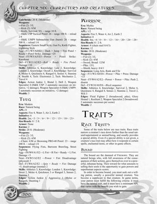 Gait/Stride: 20 ft. (Moderate)
Weapons:
—Fist (2): 5/L
—Kick (2): 8/M
—Knife, Survival: 9/L ~ range 10 ft.
—H&K USP Tactical Pistol: 26 ~ range 100 ft. ~ reload
2/4
—H&K UMP9 Submachine Gun (burst): 26 ~ range
500 ft. ~ reload 1/4
Sequences: Eastern Small Style, Gun Fu, Knife Fighter,
Lightning Style
Agg—F11/W5/A2/E2— Dash + Jump + Fire Pistol +
Ready + Pistol Strike: Damage +25
Neut—F5/W5/A5/E5—Power + Pistol Strike:
Knockout
Def—F5/W11/A2/E2—Roll + Ready + Fire Pistol:
Damage +10
Skills: Athletics 6, Knowledge: Law 2, Knowledge:
London 2, Knowledge: Occult 2, Knowledge: Survival
4, Melee 6, Quickness 6, Ranged 6, Senses 4, Stamina
4, Stealth 4, Tech: Electronics 2, Tech: Mechanics 2,
Travel 4
Edges: Action Junkie 2, Brutal 2, Deft 2, Weapon
Specialist 4 (H&K USP: 2 automatic successes on ini-
tiative, +2 damage), Weapon Specialist 4 (H&K UMP9:
2 automatic successes on initiative, +2 damage)
Wealth: 3
THUG
Era: Modern
Race: Natural being
APL: 0
Aspects: Fire 4, Water 3, Air 2, Earth 2
Initiative: 6
Health: 2m; <3 / 3+ / 6+ / 9+ / 12+ / 15+ / 18+ / 21+
Size/Reach: 0 / 2 ft.
Armor: None
Karma: 2
Stride: 20 ft. (Moderate)
Weapons:
—Fist (2): 3/L
—Kick (2): 4/M
—Chain: 6/M or Browning PRO-40 Pistol: 23 ~ range
200 ft. ~ reload 1/4
Sequences: Flying Fists, Barroom Brawling, Street
Fighting
Agg—F8/W0/A1/E2—L Fist + R Fist + Ready + L Fist:
Damage +5
Neut—F4/W3/A2/E2 —Power + Fist: Disadvantage
(physical) 3
Def—F1/W6/A2/E2 —Spin + Ready + Fist: Damage
+5, disadvantage (mental) 2
Skills: Athletics 3, Knowledge: London 1, Knowledge:
Street 2, Melee 4, Quickness 3 or Ranged 3, Senses 2,
Stamina 3
Edges: Action Junkie 1, Aggressive 1 (Melee or
Ranged), Daunting 1
Wealth: 2
WARRIOR
Era: Mythic
Race: Natural being
APL: 1/2
Aspects: Fire 5, Water 4, Air 2, Earth 2
Initiative: 8
Health: 4m; <4 / 4+ / 8+ / 12+ / 16+ / 20+ / 24+ / 28+
Size/Reach: 0 / 2 ft.
Armor: 8 (chain mail 8/4/3)
Karma: 12
Stride: 20 ft. (Moderate)
Weapons:
—Fist (2): 3/L
—Kick (2): 4/M
––Sword, Broad: 12/M
––Pike: 15/L
—Shield, heavy: 0/4/1
Sequences: Long Arm, Rank and File
Agg––F11/W2/A0/E0—Power + Pike + Press: Damage
+15
Neut—F5/W4/A2/E2—Power + Power + Pike: Push 2,
disarm
Def—F3/W10/A0/E0—Block sequence
Skills: Athletics 4, Knowledge: Survival 2, Melee 6,
Quickness 4, Ranged 4, Senses 2, Stamina 2, Travel 2,
Will 3
Edges: Fluid Fighter 2 (broadsword, pike), Glory
Hound 1, Resilient 2, Weapon Specialist 2 (broadsword:
2 automatic successes per scene)
Wealth: 2
TRAITS
RACE TRAITS
Some of the traits below are race traits. Race traits
narrow a creature’s race down further than the usual nat-
ural/supernatural or animal/being, and usually provides
a special ability. Even if a special ability is not given, a
creature’s race trait may affect how it responds to certain
spells, enchanted items, or other in-game effects.
BOUND
The bound are the damned of FIREBORN. They are
natural beings who, with full awareness of the conse-
quences of their actions, gave themselves over to a pow-
erful, inhuman being. Their reward for what amounts to
selling their souls is the opportunity to gain powers and
superhuman aspects scores.
In order to become bound, you must seek out a will-
ing patron, usually a powerful tainted creature. You
become a supplicant to that creature. In game terms,
your patron must fulfill the following criteria: it must
have the tainted trait, and it must have a minimum APL
that varies with the benefit you wish to gain.
CHAPTER SIX: CHARACTERS AND CREATURES
200
 