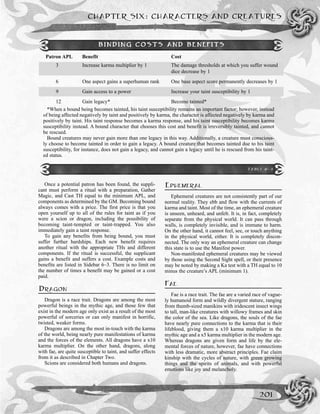 CHAPTER SIX: CHARACTERS AND CREATURES
201
Once a potential patron has been found, the suppli-
cant must perform a ritual with a preparation, Gather
Magic, and Cast TH equal to the minimum APL, and
components as determined by the GM. Becoming bound
always comes with a price. The first price is that you
open yourself up to all of the rules for taint as if you
were a scion or dragon, including the possibility of
becoming taint-tempted or taint-trapped. You also
immediately gain a taint response.
To gain any benefits from being bound, you must
suffer further hardships. Each new benefit requires
another ritual with the appropriate THs and different
components. If the ritual is successful, the supplicant
gains a benefit and suffers a cost. Example costs and
benefits are listed in Sidebar 6–3. There is no limit on
the number of times a benefit may be gained or a cost
paid.
DRAGON
Dragon is a race trait. Dragons are among the most
powerful beings in the mythic age, and those few that
exist in the modern age only exist as a result of the most
powerful of sorceries or can only manifest in horrific,
twisted, weaker forms.
Dragons are among the most in-touch with the karma
of the world, being nearly pure manifestations of karma
and the forces of the elements. All dragons have a x10
karma multiplier. On the other hand, dragons, along
with fae, are quite susceptible to taint, and suffer effects
from it as described in Chapter Two.
Scions are considered both humans and dragons.
EPHEMERAL
Ephemeral creatures are not consistently part of our
normal reality. They ebb and flow with the currents of
karma and taint. Most of the time, an ephemeral creature
is unseen, unheard, and unfelt. It is, in fact, completely
separate from the physical world. It can pass through
walls, is completely invisible, and is immune to harm.
On the other hand, it cannot feel, see, or touch anything
in the physical world, either. It is completely discon-
nected. The only way an ephemeral creature can change
this state is to use the Manifest power.
Non-manifested ephemeral creatures may be viewed
by those using the Second Sight spell, or their presence
may be noted by making a Ka test with a TH equal to 10
minus the creature’s APL (minimum 1).
FAE
Fae is a race trait. The fae are a varied race of vague-
ly humanoid form and wildly divergent stature, ranging
from thumb-sized manikins with iridescent insect wings
to tall, man-like creatures with willowy frames and skin
the color of the sea. Like dragons, the souls of the fae
have nearly pure connections to the karma that is their
lifeblood, giving them a x10 karma multiplier in the
mythic age and a x5 karma multiplier in the modern age.
Whereas dragons are given form and life by the ele-
mental forces of nature, however, fae have connections
with less dramatic, more abstract principles. Fae claim
kinship with the cycles of nature, with green growing
things and the spirits of animals, and with powerful
emotions like joy and melancholy.
Patron APL Benefit Cost
3 Increase karma multiplier by 1 The damage thresholds at which you suffer wound
dice decrease by 1
6 One aspect gains a superhuman rank One base aspect score permanently decreases by 1
9 Gain access to a power Increase your taint susceptibility by 1
12 Gain legacy* Become tainted*
*When a bound being becomes tainted, his taint susceptibility remains an important factor; however, instead
of being affected negatively by taint and positively by karma, the character is affected negatively by karma and
positively by taint. His taint response becomes a karma response, and his taint susceptibility becomes karma
susceptibility instead. A bound character that chooses this cost and benefit is irreversibly tainted, and cannot
be rescued.
Bound creatures may never gain more than one legacy in this way. Additionally, a creature must conscious-
ly choose to become tainted in order to gain a legacy. A bound creature that becomes tainted due to his taint
susceptibility, for instance, does not gain a legacy, and cannot gain a legacy until he is rescued from his taint-
ed status.
BINDING COSTS AND BENEFITS
TABLE 6-3
 