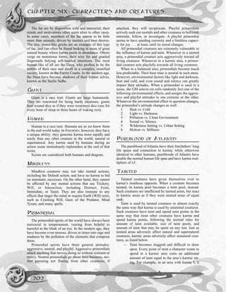 The fae are by disposition wild and mercurial; their
minds and motivations often seem alien to other races.
In some cases, members of the fae appear to be little
more than animals, driven by instinct and base desires.
The tiny, insect-like grichs are an example of this type
of fae, and can often be found basking in areas of great
natural beauty where karma pools in abundance. Others
verge on monstrous forms, their wiry fur and gnarled
fingernails belying soft-hearted intentions. The most
human-like of all are the Daea, who profess to be the
nobles of their race and dwell in a complex, stratified
society, known as the Faerie Courts. In the modern age,
the Daea have become shadows of their former selves,
known as the Seelie Sidhe.
GIANT
Giant is a race trait. Giants are large humanoids.
They are renowned for being hardy creatures; giants
heal wound dice as if they were weariness dice (one for
every hour of sleep or three hours of waking rest).
HUMAN
Human is a race trait. Humans are as we know them
in the real world today. In FIREBORN, however, they have
a unique ability: they generate karma more rapidly and
easily than any other creature in the world, natural or
supernatural. Any karma used by humans during an
action scene immediately replenishes at the end of that
scene.
Scions are considered both humans and dragons.
MINDLESS
Mindless creatures may not take mental actions,
including the Default action, and have no karma to bid
on automatic successes. On the other hand, they cannot
be affected by any mental actions that use Trickery,
Will, or Interaction, including Distract, Feint,
Intimidate, or Taunt. They are also immune to any
effects that target the mind or require Earth (Will) tests,
such as Crushing Will, Gaze of the Predator, Mind
Tyrant, and many spells.
PRIMORDIAL
The primordial spirits of the world have always been
mercurial in temperament, veering from helpful to
harmful in the blink of an eye. In the modern age, they
have become even moreso, driven at times into rage and
madness by the pollution of the elements that comprise
them.
Primordial spirits have three general attitudes:
aggressive, neutral, and playful. Aggressive primordials
attack anything that moves, doing so without restraint or
mercy. Neutral primordials go about their business, nei-
ther pursuing nor fleeing from other creatures; if
attacked, they will reciprocate. Playful primordials
actively seek out mortals and other creatures to befriend,
entertain, follow, or investigate. A playful primordial
seems to have uneding curiosity and a limitless capaci-
ty for joy . . . at least, until its mood changes.
All primordial creatures are extremely vulnerable to
the influence of karma and taint. Whenever in a tainted
area, a primordial creature acts aggressively toward all
living creatures. Whenever in a karmic area, a primor-
dial creature acts playfully towards all living creatures.
When in a balanced area, primordials become much
less predictable. Their base state is neutral in such areas.
However, environmental factors like light and darkness,
heat and cold, and even sound and silence can greatly
impact their attitudes. When a primordial is used in a
scene, the GM selects (or rolls randomly for) one of the
following environmental effects, and assigns the aggres-
sive and playful attitudes to one extreme or the other.
Whenever the environmental effect in question changes,
the primordial’s attitude changes as well.
1 Heat vs. Cold
2 Light vs. Darkness
3 Pollution vs. Clean Environment
4 Sound vs. Silence
5 Wilderness Setting vs. Urban Setting
6 Motion vs. Stillness
PUREBLOOD OF ATLANTIS
The pureblood of Atlantis have their forefathers’long
life spans and connection to karma; while otherwise
identical to other humans, purebloods of Atlantis have
double the normal human life span and have karma mul-
tipliers of x3.
TAINTED
Tainted creatures have given themselves over to
karma’s insidious opposite. When a creature becomes
tainted, its karma pool becomes a taint pool, instead.
Such creatures are unaffected by tainted areas, but react
to karmic areas as if they were tainted areas of equal
rank.
Taint is used by tainted creatures in almost exactly
the same way that karma is used by untainted creatures.
Such creatures have taint and spend taint points in the
same way that most other creatures have karma and
spend karma points, following the normal rules for
amount of taint available, size of taint pools, and
amount of taint that may be spent on any test. Just as
tainted areas adversely affect natural and supernatural
creatures, karmic areas adversely affect unnatural crea-
tures, as listed below.
— Taint becomes sluggish and difficult to draw
upon. Every point of taint a character wants to
spend in a karmic area costs an additional
amount of taint equal to the area’s karmic rat-
ing. For example, in an area with karma 3, it
CHAPTER SIX: CHARACTERS AND CREATURES
202
 