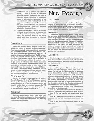 would cost 4 taint to generate one additional
success, 12 taint to activate an awakened
power that normally costs 3 taint, and so on. A
characters’ normal limitations on maximum
amount of taint spent per action, such as his
base aspect score or his awakened rank, do not
apply to these additional costs. The character
may spend as much additional taint as he needs
for the desired effect; it is the effect itself that
is limited by the normal factors.
— Taint recovery is slowed. Whenever a character
would recover taint within the karmic area (not
including taint that replenishes after an action
scene), the character subtracts the area’s
karmic rating from the number of points of
taint he regains.
VENOMOUS
One of the creature’s natural weapons (claws, bite,
stinger, etc.) injects or is coated in debilitating poison.
Any venomous attack that connects injects toxins into
the victim’s bloodstream. On the attacker’s next turn,
the victim must make a Water (Stamina) test with a TH
equal to the attacker’s base Fire score. The TH increas-
es by one for each size the attacker is larger, and
decreases by one for each size the attacker is smaller. If
the victim fails the test, he suffers a –1 weariness penal-
ty per success by which he failed the test. Each turn
thereafter, the victim must make another test to resist the
poison, to a maximum number of turns equal to the
number of wound dice caused by the attack. If the vic-
tim reaches a –6 weariness penalty from poison, his vital
organs are paralyzed by the toxins, and he begins to suf-
focate as if drowning. Weariness penalties from poison
are recovered from just like weariness dice.
VENOM AND SIZE
The TH for creatures’ venom may vary by species;
for each change in TH, the APV of the creature raises or
lowers by 5. Additionally, the TH of venom is affected
by size relative to the victim. For each size category the
target is smaller than the venomous creature, the TH
increases by 1; for each size category the target is larg-
er than the creature, the TH decreases by 1.
UNLIVING
Unliving creatures are not subject to any gross trau-
ma except dismemberment, cannot be stunned, dazed, or
knocked out, and never suffer weariness dice. Unliving
creatures are often mindless.
NEW POWERS
MALLEABLE
A malleable creature can alter its shape reflexively in
order to fit through passages or spaces that would nor-
mally be too small for its bulk. It cannot otherwise alter
its form into a specific shape, though its body may con-
stantly shift and ooze regardless of its intentions.
MECHANICS
You gain the Squeeze mental action. For the rest of
the turn, some or all of your body may move through a
closed-in space as if you were a smaller size. For each
rank you have in this power, you may fit through a space
up to two size categories smaller than you. If more than
half of your body is in the smaller space, you are con-
sidered to be that space’s size when determining the
results of physical moves or actions. If half or less of
your body is in the smaller space, you are considered to
be your normal size when determining the results of
physical moves or actions.
MANIFEST
Manifest is a power only available to ephemeral crea-
tures. The use of this power is one of the only ways that
an ephemeral creature can connect to and interact with
the physical world.
MECHANICS
Rank 1: You gain the Manifest full-turn action.
Choose one of the following senses: sight, sound, or
touch. You may use the Manifest action to bring that
aspect of yourself into contact with the physical world;
sight allows you to see the physical world, as well as
allowing non-ephemeral creatures to see you. Sound
allows you to hear sounds in the physical world, as well
as allowing non-ephemeral creatures to hear you.
Finally, touch allows you to move and affect things in
the physical world, while also allowing non-ephemeral
creatures to touch and affect (and damage) you.
You may also use the Manifest action to remove that
sense from the physical world.
Rank 2: Choose an additional sense to be able to
manifest. You may still only manifest one sense per turn.
Rank 3: You may manifest two senses on the same
turn.
Rank 4: Choose an additional sense to be able to
manifest. You may still only manifest two senses per
turn.
Rank 5: You may manifest all three senses on the
same turn.
CHAPTER SIX: CHARACTERS AND CREATURES
203
 