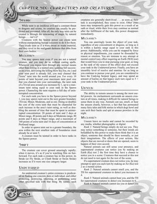 SPAWN
While taint is an insidious evil and a constant threat
to dragons and scions, its creation can usually be pre-
dicted and prevented. After all, the only way taint can be
created is through the miscasting of magic by natural
beings . . . isn’t it?
Creatures with the Spawn power can create taint
without manipulating human sorcerers to do it for them.
They exude taint as if it were sweat or waste material,
and they revel in the malignant darkness that ebbs from
their own bodies.
MECHANICS
You may spawn taint even if you are not a natural
creature, and you may do so without casting spells.
Whenever you regain taint through any normal means
other than resting in a tainted area (gaining full success-
es on a test, delivering the killing blow to a foe, etc.) and
your taint pool is already full, you may channel that
“extra” taint into the world around you. For every 10
points of taint beyond your maximum taint pool size
that you channel into your surroundings, the taint rank
of a Trivial area around you increases by 1, up to a max-
imum taint rating equal to your rank in the Spawn
power. Channeling the taint requires a full day of unin-
terrupted concentration.
For each rank you have in the Spawn power beyond
1, you may spawn taint out to the next greater boundary
(Trivial, Minor, Moderate, and so on). Doing so doubles
the cost of the extra taint that must be channeled for
each increase in the area’s taint rating, as well as dou-
bling the amount of time that must be spent in uninter-
rupted concentration: 20 points of taint and 2 days at
Minor range, 40 points and 4 days at Moderate range, 80
points and 8 days at Major range, and a maximum of
160 points of extra taint and 16 days of concentration at
Profound range.
In order to spawn taint out to a greater boundary, the
area within the next smallest rank of boundaries must
already be at taint 5.
A creature must be tainted in order to have ranks in
the Spawn power.
SWIFT
The creature can cover ground amazingly rapidly;
when it moves, it’s as if you’re watching film on fast-
forward. For each rank a creature has in this power, its
Stride (or Fly Stride, or Climb Stride or Swim Stride)
increases as if it were one size category larger.
UNDETERRED
An undeterred creature’s entire existence is predicat-
ed on finding one concrete item or individual, and either
protecting, destroying, returning, or performing some
other specified task with that thing. By nature, such
creatures are generally short-lived . . . as soon as their
task is accomplished, they cease to exist. Other crea-
tures may temporarily gain this power as a result of an
oath or ritual; while their lives may continue as normal
after the fulfillment of the task, this power disappears
immediately.
MECHANICS
You can unerringly locate the object of your task,
regardless of any concealment or disguise, so long as it
is within a karmic range equal to your rank in this
power. Additionally, while you can be stopped by force
or physical impediments, you cannot be dissuaded by
reason or emotion. You are immune to any attempt at
mental control (any effect requiring an Earth (Will) test)
that would force you to stop pursuing your goal, so long
as the rank of the source of the effect does not exceed
your rank in the Undeterred power. Finally, you have an
unearthly level of resolve and stamina: for as long as
you continue to pursue your goal, you are considered to
have the Undying Serpent legacy, and may spend an
amount of karma on that legacy each turn equal to 5 +
your rank in the Undeterred power.
UNSEEN
The ability to remain unseen is among the most use-
ful powers. An enchantment surrounds an unseen crea-
ture at all times, making it difficult for natural beings to
sense them in any way. Animals can see, smell, or hear
the unseen clearly, however, a fact that has permeated
many fairy tales and folk stories in which dogs howl and
cats arch their backs and spit at unseen prowlers in the
night.
MECHANICS
Unseen leave no tracks and cannot be recorded by
any media, whether photographic or digital.
Rank 1: Natural beings simply do not see you. They
may notice something or someone, but their minds are
befuddled by this power to make them think that it is an
object, someone that should be there normally, or just
their imaginations. The effects of your actions, like
objects that are moved or doors that are opened, seem to
happen of their own accord.
Natural animals can still sense your presence, and
supernatural creatures can notice you by making an
Earth (Ka) test 2 the first time they have a chance to
notice you in a scene. Creatures that succeed at this test
do not need to test again for the rest of the scene.
If a supernatural creature does not notice you, he may
attempt to spot you each turn by making an Air (Ka) test
2 as a mental action.
Rank 2: Natural animals cannot smell you, and the
TH for supernatural creatures to detect you increases to
4.
Rank 3: Natural animals cannot hear you, and the TH
for supernatural creatures to detect you increases to 6.
Rank 4: Natural animals cannot see you or detect you
CHAPTER SIX: CHARACTERS AND CREATURES
204
 