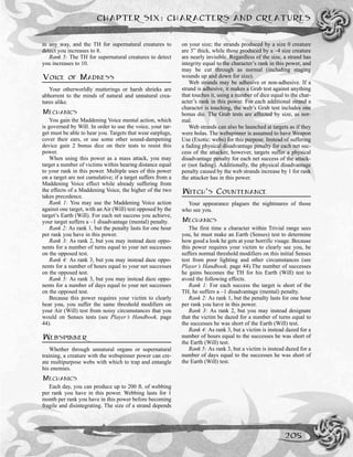in any way, and the TH for supernatural creatures to
detect you increases to 8.
Rank 5: The TH for supernatural creatures to detect
you increases to 10.
VOICE OF MADNESS
Your otherworldly mutterings or harsh shrieks are
abhorrent to the minds of natural and unnatural crea-
tures alike.
MECHANICS
You gain the Maddening Voice mental action, which
is governed by Will. In order to use the voice, your tar-
get must be able to hear you. Targets that wear earplugs,
cover their ears, or use some other sound-dampening
device gain 2 bonus dice on their tests to resist this
power.
When using this power as a mass attack, you may
target a number of victims within hearing distance equal
to your rank in this power. Multiple uses of this power
on a target are not cumulative; if a target suffers from a
Maddening Voice effect while already suffering from
the effects of a Maddening Voice, the higher of the two
takes precedence.
Rank 1: You may use the Maddening Voice action
against one target, with an Air (Will) test opposed by the
target’s Earth (Will). For each net success you achieve,
your target suffers a –1 disadvantage (mental) penalty.
Rank 2: As rank 1, but the penalty lasts for one hour
per rank you have in this power.
Rank 3: As rank 2, but you may instead daze oppo-
nents for a number of turns equal to your net successes
on the opposed test.
Rank 4: As rank 3, but you may instead daze oppo-
nents for a number of hours equal to your net successes
on the opposed test.
Rank 5: As rank 3, but you may instead daze oppo-
nents for a number of days equal to your net successes
on the opposed test.
Because this power requires your victim to clearly
hear you, you suffer the same threshold modifiers on
your Air (Will) test from noisy circumstances that you
would on Senses tests (see Player’s Handbook, page
44).
WEBSPINNER
Whether through unnatural organs or supernatural
training, a creature with the webspinner power can cre-
ate multipurpose webs with which to trap and entangle
his enemies.
MECHANICS
Each day, you can produce up to 200 ft. of webbing
per rank you have in this power. Webbing lasts for 1
month per rank you have in this power before becoming
fragile and disintegrating. The size of a strand depends
on your size; the strands produced by a size 0 creature
are 3” thick, while those produced by a –4 size creature
are nearly invisible. Regardless of the size, a strand has
integrity equal to the character’s rank in this power, and
may be cut through as normal (including staging
wounds up and down for size).
Web strands may be adhesive or non-adhesive. If a
strand is adhesive, it makes a Grab test against anything
that touches it, using a number of dice equal to the char-
acter’s rank in this power. For each additional strand a
character is touching, the web’s Grab test includes one
bonus die. The Grab tests are affected by size, as nor-
mal.
Web strands can also be launched at targets as if they
were bolas. The webspinner is assumed to have Weapon
Use (Exotic: webs) for this purpose. Instead of suffering
a fading physical disadvantage penalty for each net suc-
cess of the attacker, however, targets suffer a physical
disadvantage penalty for each net success of the attack-
er (not fading). Additionally, the physical disadvantage
penalty caused by the web strands increase by 1 for rank
the attacker has in this power.
WITCH’S COUNTENANCE
Your appearance plagues the nightmares of those
who see you.
MECHANICS
The first time a character within Trivial range sees
you, he must make an Earth (Senses) test to determine
how good a look he gets at your horrific visage. Because
this power requires your victim to clearly see you, he
suffers normal threshold modifiers on this initial Senses
test from poor lighting and other circumstances (see
Player’s Handbook, page 44).The number of successes
he gains becomes the TH for his Earth (Will) test to
avoid the following effects.
Rank 1: For each success the target is short of the
TH, he suffers a –1 disadvantage (mental) penalty.
Rank 2: As rank 1, but the penalty lasts for one hour
per rank you have in this power.
Rank 3: As rank 2, but you may instead designate
that the victim be dazed for a number of turns equal to
the successes he was short of the Earth (Will) test.
Rank 4: As rank 3, but a victim is instead dazed for a
number of hours equal to the successes he was short of
the Earth (Will) test.
Rank 5: As rank 3, but a victim is instead dazed for a
number of days equal to the successes he was short of
the Earth (Will) test.
CHAPTER SIX: CHARACTERS AND CREATURES
205
 