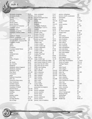 adventures, designing 25-27
adventures, hooks 114-115
Arcadia 136-143
Atlantis 117-127
Bavkakha 106
British Library 99
British Museum 99
Brotherhood of Cernunnos 86
campaigns, advice 33
campaigns, arcs 19-21
campaigns, designing 19-22
campaigns, outside London 24-25,
115
campaigns, themes 21-22
Chamber of Sorrows 109-110
character sheets, named NPC 206
character sheets, unnamed NPC 207
Cleopatra's Needle 99
coarse 89
comely 89
Crossjacks 77, 106
Crossness Outfall Works 100-101
Dark One 93
dying 36-38
enchanted items 51-61
epochs 117
Erce 93-94
Erebea, Kurgans 144-153
fae 86-90
fae, Seelie 86-87
fae, Unseelie 87-88
flashbacks 27-32
flashbacks, player-triggered 31-32
flashbacks, purposes 29-31
flashbacks, using 27-29
Fleet Street 101-102
Freemasons 80-81
gangs 76-78
Gehenna Consortium 78-79
GM, role 18
Greenwich Observatory 102
Grey Gentlemen 102
Guardian Angels 77-78
Guardians Eternal 79
Guardians of Athoth 81
Hertford House 102-103
Highgate Cemetery 103-104
hoarding 10
hoards 48
humans, mythic 7
Hyde Park 104-105
Invisible Basilica 81-82
Isle of Dogs 105-106
items, enchanted 51-61
items, karmic 58-51
Joseph Pennington (Joe) 88-89
karmic items 48-51
Keheb 128-136
King's Cross 106
Kurgans 144-153
Le Theatre d'Aubouin 112
Librum Niger 7 (LN-7) 84-85
London 22-24
London, city transport 74-75
London, crime 73-74
London, East End 96-97
London, economy 74
London, factions 75
London, government 70-73
London, Greater 96-98
London, map 97
London, modern 63-115
London, mythic age 66-68
London, nightmares 75
London, north 97-98
London, residents 69-70
London, south 98
London, West End 96
Ludd's Dun 66-68
magic, history 63-64
magic, modern age 16, 64
map, Greater Erebea (IV 5004) 142
map, Greater Erebea (IV 5671) 150
map, Inner Sea (IV 3382) 120
map, Inner Sea (IV 4553) 132
MOD, main building 106
mythic age, end 9
NPCs, animals 158-162
NPCs, characters 182-189
NPCs, creatures 162-182
NPCs, dragons 189-193
NPCs, format 156
NPCs, humans 193-200
NPCs, notes 157
NPCs, using 155
occult, rumors 104
Old War Office 107
paranormal investigators 76
powers 203-205
powers, malleable 203
powers, manifest 203
powers, spawn 204
powers, swift 204
powers, undeterred 204
powers, unseen 204-205
powers, voice of madness 205
powers, webspinner 205
powers, witch's countenance 205
primordials 93-94
rewards 35-36
Round Temple 107-108
scions 95
secret societies 78-82
shades 94, 109
sluagh 88
SPR 76
St. Paul's Cathedral 108-109
strange times 63-65
taint 8, 38-46
taint seekers 92-93
taint, and fireborn 42-46
taint, boudaries 40-42
taint, creating 40-41
taint, effects 38-39
taint, invoking 46
taint, responses 42-44
taint, susceptibility 46
taint, taint-taken 45-46
taint, taint-tempted 44
taint, taint-trapped 44-45
taint-taken 45-46
taint-tempted 44
taint-trapped 44-45
Thames, primordials 108
Those Who Dwell Below 11, 90-92
Tower of London 109-110
Trafalgar Square 110-112
traits 200
traits, bound 200-201
traits, dragon 201
traits, ephemeral 201
traits, fae 201-202
traits, giant 202
traits, human 202
traits, mindless 202
traits, primordial 202
traits, pureblood of Atlantis 202
traits, race 200
traits, tainted 202-203
traits, unliving 203
traits, venemous 203
Underground 99
Unseen Host 94
Velvet Underground 88-89
Weeping Death 94
Whitechapel 113
Wild Hunt 89-90
World's End 88-89, 113
INDEX
208
 