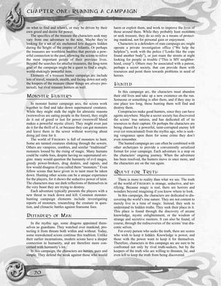 on what to find and where), or may be driven by their
own greed and desire for power.
The specifics of the treasure the characters seek may
vary from one adventure to the next. Maybe they’re
looking for a set of six enchanted kris daggers hidden
during the height of the empire of Atlantis. Or perhaps
the treasures are worthless baubles that provide a pow-
erful connection to the past, allowing the scions to relive
the most important points of their previous lives.
Beyond the searches for smaller treasures, the long-term
goal of the campaign might be a quest to find a single,
world-shakingly powerful item.
Elements of a treasure hunter campaign arc include
lots of travel, research, stealth, and facing down not only
the keepers of the treasure (these things are always pro-
tected), but rival treasure hunters as well.
MONSTER HUNTERS
In monster hunter campaign arcs, the scions work
together to find and take down supernatural creatures.
While they might stalk the night for altruistic reasons
(werewolves are eating people in the forest), they might
do it out of greed or lust for power (werewolf blood
makes a powerful mystic elixir). They might even just
do it for the thrill of it, or because they can gut monsters
and leave them in the sewer without worrying about
doing jail time for it.
The world of FIREBORN is full of monsters to hunt.
Some are tainted creatures slinking through the sewers.
Others are vampires, zombies, and similar “traditional”
monsters loosed by the rising of magic. Many humans
could be viable foes, despite having no supernatural ori-
gins: many would question the humanity of evil mages,
greedy power-brokers, drug dealers, and rapists, and
few would disagree if you called them “monsters.” Even
fellow scions that have given in to taint must be taken
down. Hunting other scions can be a unique experience
for the players, for it shows the seductive power of taint.
The characters may see dark reflections of themselves in
the very beast they are trying to destroy.
Each adventure typically presents the players with a
new threat to track down and kill. Common monster-
hunting campaign elements include investigating
reports of monsters, researching the creature in ques-
tion, and climactic battles against fearsome foes.
DEFENDERS OF MAN
In the mythic age, some dragons appointed them-
selves as guardians. They watched over mankind, pro-
tecting it from threats both within and without. Today,
some reawakened scions continue this tradition. Unlike
their earlier incarnations, modern scions have a deeper
connection to humanity, and are therefore more con-
cerned with humanity’s lot.
In this campaign, the characters are heroes, pure and
simple. They defend the weak against those who would
harm or exploit them, and work to improve the lives of
those around them. While they probably hunt monsters
or seek treasure, they do so only as a means of protect-
ing mankind, not for personal gain or enjoyment.
Characters in a defenders of man campaign arc might
operate a private investigation office (“We help the
helpless”), work with the police (“Looks like the cops
found another body”), or just roam the streets at night
looking for people in trouble (“This is MY neighbor-
hood, creep”). Others may be associated with a patron,
perhaps a secret society, that can provide them with
resources and point them towards problems in need of
heroes.
HUNTED
In this campaign arc, the characters must abandon
their old lives and take up a new existence on the run.
Someone or something is after them, and if they stay in
one place too long, those hunting them will find and
destroy them.
Conspiracies make good hunters, since they can have
agents anywhere. Maybe a secret society has discovered
the scions’ true natures, and has dedicated all of its
resources to their capture. Or perhaps the characters are
being chased by a powerful, taint-corrupted enemy left
over (or reincarnated) from the mythic age, who is seek-
ing vengeance upon them for some crime they don’t
even remember.
The hunted campaign arc can often be combined with
other archetypes to provide a conveniently serialized
format for your campaign. Each adventure is a stop on
the characters’ ongoing journey. When the adventure
has been resolved, the hunters move in once more, and
the characters are on the run again.
QUEST FOR TRUTH
There is more to reality than what we see. The truth
of the world of FIREBORN is strange, seductive, and ter-
rifying. Because magic is real, there are horrors and
wonders beyond imagining if you know where to look.
In this campaign, the characters are dedicated to dis-
covering the world’s true nature. They are not content to
merely live in a time of magic. Instead, they seek to
understand its hidden truths. They seek their place in it.
This place is found through the discovery of arcane
knowledge, mystic enlightenment, or the wisdom of
strange and secretive mentors. It can also be found, of
course, through the rediscoveries of the scions’ true dra-
conic selves.
For every person who seeks the truth, there are scores
who wish to keep it hidden. Knowledge is power, and
those with the power want to keep it for themselves.
Therefore, characters in this campaign arc are sure to be
confronted not only by rival truth-seekers, but by the
keepers of the truth who are willing to threaten, lie, and
even kill to keep the truth from being discovered.
CHAPTER ONE: RUNNING A CAMPAIGN
20
 