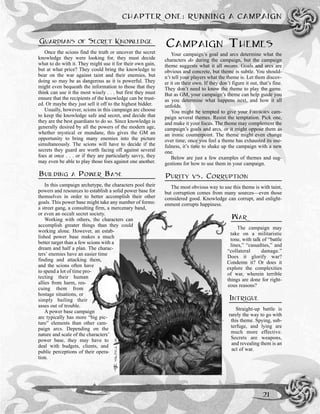 GUARDIANS OF SECRET KNOWLEDGE
Once the scions find the truth or uncover the secret
knowledge they were looking for, they must decide
what to do with it. They might use it for their own gain,
but at what price? They could bring the knowledge to
bear on the war against taint and their enemies, but
doing so may be as dangerous as it is powerful. They
might even bequeath the information to those that they
think can use it the most wisely . . . but first they must
ensure that the recipients of the knowledge can be trust-
ed. Or maybe they just sell it off to the highest bidder.
Usually, however, scions in this campaign arc choose
to keep the knowledge safe and secret, and decide that
they are the best guardians to do so. Since knowledge is
generally desired by all the powers of the modern age,
whether mystical or mundane, this gives the GM an
opportunity to bring many enemies into the picture
simultaneously. The scions will have to decide if the
secrets they guard are worth facing off against several
foes at once . . . or if they are particularly savvy, they
may even be able to play those foes against one another.
BUILDING A POWER BASE
In this campaign archetype, the characters pool their
powers and resources to establish a solid power base for
themselves in order to better accomplish their other
goals. This power base might take any number of forms:
a street gang, a consulting firm, a mercenary band,
or even an occult secret society.
Working with others, the characters can
accomplish greater things than they could
working alone. However, an estab-
lished power base makes a much
better target than a few scions with a
dream and half a plan. The charac-
ters’ enemies have an easier time
finding and attacking them,
and the scions often have
to spend a lot of time pro-
tecting their human
allies from harm, res-
cuing them from
hostage situations, or
simply bailing their
asses out of trouble.
A power base campaign
arc typically has more “big pic-
ture” elements than other cam-
paign arcs. Depending on the
nature and scale of the characters’
power base, they may have to
deal with budgets, clients, and
public perceptions of their opera-
tion.
CAMPAIGN THEMES
Your campaign’s goal and arcs determine what the
characters do during the campaign, but the campaign
theme suggests what it all means. Goals and arcs are
obvious and concrete, but theme is subtle. You should-
n’t tell your players what the theme is. Let them discov-
er it on their own. If they don’t figure it out, that’s fine.
They don’t need to know the theme to play the game.
But as GM, your campaign’s theme can help guide you
as you determine what happens next, and how it all
unfolds.
You might be tempted to give your FIREBORN cam-
paign several themes. Resist the temptation. Pick one,
and make it your focus. The theme may complement the
campaign’s goals and arcs, or it might oppose them as
an ironic counterpoint. The theme might even change
over time; once you feel a theme has exhausted its use-
fulness, it’s time to shake up the campaign with a new
one.
Below are just a few examples of themes and sug-
gestions for how to use them in your campaign.
PURITY VS. CORRUPTION
The most obvious way to use this theme is with taint,
but corruption comes from many sources—even those
considered good. Knowledge can corrupt, and enlight-
enment corrupts happiness.
WAR
The campaign may
take on a militaristic
tone, with talk of “battle
lines,” “casualties,” and
“collateral damage.”
Does it glorify war?
Condemn it? Or does it
explore the complexities
of war, wherein terrible
things are done for right-
eous reasons?
INTRIGUE
Straight-up battle is
rarely the way to go with
this theme. Spying, sub-
terfuge, and lying are
much more effective.
Secrets are weapons,
and revealing them is an
act of war.
CHAPTER ONE: RUNNING A CAMPAIGN
21
 
