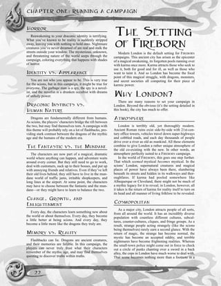 HORROR
Reawakening to your draconic identity is terrifying.
What you’ve known to be reality is suddenly stripped
away, leaving you with nothing to hold onto. Nightmare
creatures you’ve never dreamed of are real and stalk the
streets outside your window. The mysterious, unknown,
and threatening nature of the world seeps through the
campaign, coloring everything that happens with shades
of horror.
IDENTITY VS. APPEARANCE
You are not who you appear to be. This is very true
for the scions, but in this campaign, it might be true for
everyone. The garbage man is a spy, the spy is a novel-
ist, and the novelist is a drunken occultist with dreams
of unholy power.
DRACONIC INSTINCTS VS.
HUMAN NATURE
Dragons are fundamentally different from humans.
As scions, the players’characters bridge the rift between
the two, but may find themselves torn. A campaign with
this theme will probably rely on a lot of flashbacks, pro-
viding stark contrast between the dragons of the mythic
age and the humans of the modern era.
THE FANTASTIC VS. THE MUNDANE
The characters are now part of a magical, dramatic
world where anything can happen, and adventure waits
around every corner. But they still need to go to work,
deal with customers, suck up to their bosses, and put up
with annoying friends and relatives. Even if they’ve left
their old lives behind, they still have to live in the mun-
dane world of traffic jams, irritable shopkeepers, and
long lines at the airport. At some point, the characters
may have to choose between the fantastic and the mun-
dane—or they might have to learn to balance the two.
CHANGE, GROWTH, AND
ENLIGHTENMENT
Every day, the characters learn something new about
the world or about themselves. Every day, they become
a little better at being scions. And every day, they
become a little more like the dragons they truly are.
MEMORY VS. REALITY
Flashbacks can lie. Dragons are ancient creatures,
and their memories are fallible. In this campaign, the
players can never truly trust what their characters
remember of the mythic age, and may find themselves
questing to discover truths within truths.
THE SETTING
OF FIREBORN
Modern London is the default setting for FIREBORN
campaigns. This ancient city has arisen as the epicenter
of a magical awakening, its forgotten pools running over
with karma once more. Karma attracts those who seek to
use it, both for good and for ill, as well as those who
want to taint it. And so London has become the focal
point of this magical struggle, with dragons, monsters,
and secret societies all competing for their piece of
karmic power.
WHY LONDON?
There are many reasons to set your campaign in
London. Beyond the obvious (it’s the setting detailed in
this book), the city has much to offer.
ATMOSPHERE
London is terribly old, yet thoroughly modern.
Ancient Roman ruins exist side-by-side with 21st-cen-
tury office towers, vehicles travel down super-highways
and cobbled roads, and each day thousands of people
drive over a river as old as mankind. All these elements
combine to give London a rather unique atmosphere of
the old co-existing with the new. In other words, an
atmosphere perfectly suited to a FIREBORN campaign.
In the world of FIREBORN, this goes one step further.
That which seemed mystical becomes mystical. In the
scions’ London, supernatural creatures and magical
places of power have always been there, slumbering
beneath its streets and hidden in its walkways and thor-
oughfares. If karma had pooled somewhere like
Albequerque or Cleveland, there might not be much of
a mythic legacy for it to reveal; in London, however, all
it takes is the return of karma for reality itself to turn on
its head and all manner of living folklore to be revealed.
COSMOPOLITAN
As a major city, London attracts people of all sorts,
from all around the world. It has an incredibly diverse
population with countless different cultures, subcul-
tures, counter-cultures, cliques, and fringe groups. As a
result, strange people acting strangely (like the scions
being themselves) rarely earn a second glance. With the
return of magic, the strange has become normal, the
mystic has become an accepted oddity, and terrible
nightmares have become frightening realities. Whereas
the small-town police might come out in force to check
out a circle of punks chanting over a sword in a back
alley, the cops in London have much worse to deal with.
That scene becomes nothing more than a footnote in a
CHAPTER ONE: RUNNING A CAMPAIGN
22
 