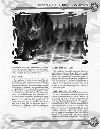 tabloid-spread of the bizarre. (“Honey, guess what I saw
on the way to work.”) The players aren’t completely
immune to public notice (“You just stole my car!”) but
for the most part, they are free to adventure.
PRACTICAL
There’s a kernel of truth to the stereotype of the stoic
Brit. Londoners in particular are adaptable and flexible.
The United Kingdom has gone from being an island of
barbarians to the world’s largest empire to a sidekick to
the superpowers. If they as a people can adapt to those
sweeping changes, they can accept the strange times and
do what needs to be done to get through them. There’s
no reason to get hysterical; if magic is real, there’s noth-
ing for it but to shoulder on and learn to live with it. Not
to mention that the tourists have been stomping around
for years trying to find real faerie mounds and King
Arthur’s bones, and everyone’s grandmothers are
always telling those dusty tales about the wee folk and
what signs to make when you pass an old man with a
wheelbarrow on a dark country road; now maybe every-
one will stop their gobbing and get on with their lives.
LIMITS FOR THE GM
The world may eventually experience changes as
magic returns, but if your players don’t leave London
and its immediate environs, you don’t have to extrapo-
late what those changes might be. As karma spreads far-
ther outwards, there may be hotspots of angry spirits in
North America, a rise of vampires in Eastern Europe, or
a growing cabal of necromancers in Africa, but you
don’t have to care. (This isn’t to say that you shouldn’t
use them as plot ideas, just that you aren’t required to
acknowledge them.)
LIMITS FOR THE PLAYERS
So you’re a reawakened immortal dragon with the
potential to develop near-godlike powers. What do you
do? What do you want to do? If the players have the
whole world at their disposal, it can be a bit intimidat-
ing. Setting the campaign in London gives the players
boundaries that can lead to creativity and inspiration; it
gives them something to focus on. Furthermore, since
players like to know what they’re getting into before
acting, it’s a lot easier for them to know London than it
is to know the entire world. Facing limitless options
(and the possibility of exploring every single one of
them) is a bit overwhelming, and players without
boundaries could be paralyzed instead of challenged.
CHAPTER ONE: RUNNING A CAMPAIGN
23
 