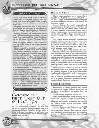 CATCHING THE
FIRST FLIGHT OUT
OF HEATHROW
Maybe you’re bored with London. Or maybe you
don’t like the atmosphere, don’t care if the locals freak
out, and see a campaign without geographic limits as an
exciting new challenge. That’s fine. If you’re willing to
do the work, there’s no reason you can’t move your
campaign anywhere you want. Below are a few sugges-
tions for doing just that.
BRAVE NEW CITY
What if magic reawakened not in London, but in
Paris? Or New York? Or your hometown? As GM, you
can make it happen. But when planning your campaign,
you should think about what makes the new setting dif-
ferent from London.
How does the local culture react to magic and weird-
ness springing up through the cracks? Do the locals
ignore it, or do they take up arms against the creatures
of the night? Does the local university send out teams of
scholars to take readings? Do they call in the Inquisition
and start witch trials? Does the government get involved
with its secret labs, smoke-filled rooms, and men in
black?
Also, consider who the other power players in town
might be. While some secret societies are sure to show
up wherever the magic is, others might be local. Maybe
they’ve been here for hundreds of years, but now that
there’s real power to be had, they’re not about to share
it with scions and outside cabals.
The same thing goes for fae creatures, Those Who
Dwell Below, and any other supernatural entities popu-
lating your campaign. Some are sure to be common both
to London and to your new city, but some monsters are
regional, spawned of local fears and legends. And while
taint might be as common here as it is in London, it
might take on a subtly different form, shaped by those
around it. Its corruption may be less or more hidden,
may be spiritual, or maybe it can take on a crude intelli-
gence of its own.
Finally, you should establish why your city is the new
wellspring of karma. What happened here in the mythic
age to make it so potent? Or was it something that hap-
pened recently, perhaps with a circle of sorcerers, or a
cabal of physicists? It might even be caused by the exis-
tence of a specific reincarnated entity from the mythic
age, or an item lost for millennia, now found and awak-
ened according to the ancient prophecies.
KARMA EXPLOSION
There is magic in London. The farther away from the
city you get, the weaker the karma grows, until the
world grows as mundane as your parents always told
you it was.
In your campaign, maybe this isn’t the case.
Maybe magic has broken through again not just in
London, but everywhere. Around the world, beasts of
legend are reawakening, occult societies are swelling
with power, and scions are remembering who they truly
are. This is no longer a localized event; this is a world-
wide phenomenon.
How does the world react? That’s up to you. As GM,
you must consider how each region deals with a sudden
rise in unexplained mayhem. Japan deals with it differ-
ently than Russia, and the countries of the Middle East
have a very different outlook than those of South
America.
CHAPTER ONE: RUNNING A CAMPAIGN
24
KARMA AT LARGE
When your players decide to travel outside of
London and its immediate environs, they may
notice some strange effects with regard to magic
and their powers. After all, karma hasn’t reached
everywhere.
Excepting ley lines and areas of high mystic
power, karma and taint lessen as they radiate out
from their focus in the modern age, the Chamber of
Sorrows beneath the Tower of London.
Currently, the effects of karma’s return extend
from London in a rough circle of about a 100-mile
radius. Only London itself, the central 20-mile-cir-
cle, has full karmic potential. This means that all
powers, karma expenditure, superhuman aspect
scores, etc., operate normally. Every 20 miles out
from the center, however, the karmic potential
lessens by one.
Karmic potential is essentially a cap. Within
London proper, all powers can be used, even up to
rank 5 effects; additionally, all spells can be per-
formed up to rank 5, all superhuman aspect scores
exist up to rank 6, and up to 6 karma may be bid on
automatic successes (if a base aspect score is that
high). In the second ring of karmic potential, how-
ever, which begins about 20 miles out from the cen-
ter of London, karmic potential decreases. Only
rank 4 powers and spells can be used, only superhu-
man aspect scores of 5 or lower are possible, and 5
is the maximum number of karma points that may
be bid on automatic successes.
This lessening continues outward in 4 more con-
centric circles, each approximately 20 miles further
out from the previous one, until you reach an area of
no karmic potential at all; this is the spot at which
no supernatural powers or spells may be used.
However, superhuman aspect scores of 1 persist in
areas of no karmic potential, and 1 karma may still
be bid on automatic successes; anywhere one goes
in the world, these minimums remain.
SIDEBAR 1-1
 