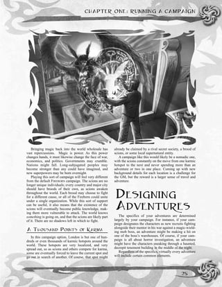 CHAPTER ONE: RUNNING A CAMPAIGN
25
Bringing magic back into the world wholesale has
vast repercussions. Magic is power. As this power
changes hands, it must likewise change the face of war,
economics, and politics. Governments may crumble.
Nations might fall. Long-subjugated peoples may
become stronger than any could have imagined, and
new superpowers may be born overnight.
Playing this sort of campaign will feel very different
from the default FIREBORN campaign. The scions are no
longer unique individuals; every country and major city
should have broods of their own, as scions awaken
throughout the world. Each brood may choose to fight
for a different cause, or all of the Fireborn could unite
under a single organization. While this sort of support
can be useful, it also means that the existence of the
scions will eventually become public knowledge, mak-
ing them more vulnerable to attack. The world knows
something is going on, and that the scions are likely part
of it. There are no shadows left in which to fight.
A THOUSAND POINTS OF KARMA
In this campaign option, London is but one of hun-
dreds or even thousands of karmic hotspots around the
world. These hotspots are very localized, and very
spread out, so as scions and others compete for karma,
some are eventually forced to leave the current spot and
go out in search of another. Of course, that spot might
already be claimed by a rival secret society, a brood of
scions, or some local supernatural entity.
A campaign like this would likely be a nomadic one,
with the scions constantly on the move from one karmic
hotspot to the next and never spending more than an
adventure or two in one place. Coming up with new
background details for each location is a challenge for
the GM, but the reward is a larger sense of travel and
adventure.
DESIGNING
ADVENTURES
The specifics of your adventures are determined
largely by your campaign. For instance, if your cam-
paign designates the characters as new recruits fighting
alongside their mentor in his war against a magic-wield-
ing mob boss, an adventure might be making a hit on
one of the boss’s warehouses. Of course, if your cam-
paign is all about horror investigation, an adventure
might have the characters sneaking through a haunted,
decrepit tenement building in the middle of the night.
Regardless of the specifics, virtually every adventure
will include certain common elements.
 