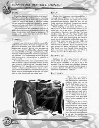 HOOK
How do the characters get involved in the adventure?
If they have a patron, they might just receive orders they
are expected to carry out. Or maybe they get a call from
a panicked friend in the middle of the night. Perhaps
they are haunted by dreams that warn them of impend-
ing danger (though such dreams will no doubt lead to
adventures of their own).
Come up with a hook that works for the characters. It
doesn’t have to be perfect (the players will jump at any
chance for adventure) but it should be reasonable. (“A
stranger on the street wants me to shoot the Prime
Minister? I don’t think so.”)
CONFLICT
In many ways, this is the heart of the adventure. If the
hook determines what the characters are supposed to do,
the conflict determines what stands in their way. The
obstacle might be active (“The cult of Ra is trying to kill
me!”) or passive (“The Tablet of Ra is buried beneath
four tons of rubble.”). It might even be internal, as the
characters are faced with moral dilemmas or psycholog-
ical questions (“Am I a man blessed, or cursed, with dra-
conic powers, or am I a dragon given, or trapped in, a
human body?”).
Be sure that the conflict is not too great for the char-
acters to handle. If you’re throwing enemies at them,
make certain the villains’ stats don’t overpower those of
the characters. If it’s a puzzle, mystery, or other obsta-
cle, have a solution in mind. While your players are like-
ly to come up with all kinds of outlandish solutions, you
should have an ideal direction or two that you’re pre-
pared to guide them towards and expand upon.
NPCS
Whether they’re nameless mooks, trusted allies, or
recurring villains, NPCs serve vital roles in the adven-
ture. They present obstacles and dangers, but also offer
information and assistance. More than this, they are
people with whom the players’ characters can interact;
they help bring the world to life for the players.
When designing an adventure, consider who the
NPCs will be. Is there an established nemesis or old
friend you’d like to use again? Or maybe bring in a
minor character the players seemed to like. You could
introduce a new character who brings the plot along
with him, but might stick around to play the love inter-
est. And of course, there are always the NPCs with no
names, no lines, and nothing to contribute to the story
but their fists, blades, and guns. These are fodder, and
they are a valuable part of any GM’s toolkit. Also, con-
sider the stats for the NPCs. While not everyone needs
stats, anyone with whom the characters are likely to
fight should have them. Named villains should have
their own, unique, hand-crafted stats, while “Mook 1,
Mook 2, and Mook 3” can share one set of stats.
FLASHBACKS
Flashbacks are what make FIREBORN adventures
unique. When you design an adventure, it is essential
that you design a flashback or two that is part of that
adventure. (You may choose not to include a flashback,
of course—it’s your game, after all—but this should be
a conscious decision to break from the norm.) For more
information on flashbacks, see below.
LOCATIONS
Where does your adventure
take place? You don’t have to
map out every spot you think the
characters might visit, but you
should think about where they
will go and what will be there. If
the adventure includes research
at a university library, consider
what the characters might find or
who they might talk to. If the cli-
max is a battle on the roof of a
burning tower, think about what
kind of terrain thresholds will be
involved.
Depending on the adventure,
you may want to come up with a
unique location to feature in your
adventure: a castle made of ice,
an eccentric’s mansion populated
with tigers, a foul-smelling tattoo
parlor that sells magical trinkets
on the side. By cementing the
specific details of these locations
CHAPTER ONE: RUNNING A CAMPAIGN
26
 