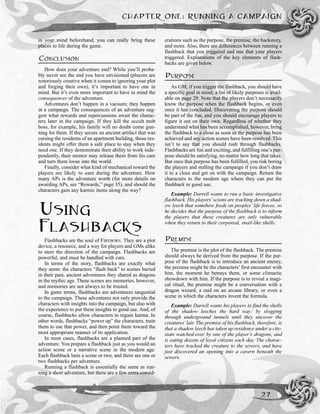 in your mind beforehand, you can really bring these
places to life during the game.
CONCLUSION
How does your adventure end? While you’ll proba-
bly never see the end you have envisioned (players are
notoriously creative when it comes to ignoring your plot
and forging their own), it’s important to have one in
mind. But it’s even more important to have in mind the
consequences of the adventure.
Adventures don’t happen in a vacuum; they happen
in a campaign. The consequences of an adventure sug-
gest what rewards and repercussions await the charac-
ters later in the campaign. If they kill the occult mob
boss, for example, his family will no doubt come gun-
ning for them. If they secure an ancient artifact that was
cursing the residents of an apartment building, those res-
idents might offer them a safe place to stay when they
need one. If they demonstrate their ability to work inde-
pendently, their mentor may release them from his care
and turn them loose into the world.
Finally, consider what kind of mechanical reward the
players are likely to earn during the adventure. How
many APs is the adventure worth (for more details on
awarding APs, see “Rewards,” page 35), and should the
characters gain any karmic items along the way?
USING
FLASHBACKS
Flashbacks are the soul of FIREBORN. They are a plot
device, a resource, and a way for players and GMs alike
to steer the direction of the campaign. Flashbacks are
powerful, and must be handled with care.
In terms of the story, flashbacks are exactly what
they seem: the characters “flash back” to scenes buried
in their past, ancient adventures they shared as dragons
in the mythic age. These scenes are memories, however,
and memories are not always to be trusted.
In game terms, flashbacks are adventures tangential
to the campaign. These adventures not only provide the
characters with insights into the campaign, but also with
the experience to put these insights to good use. And, of
course, flashbacks allow characters to regain karma. In
other words, flashbacks “power up” the characters, train
them to use that power, and then point them toward the
most appropriate manner of its application.
In most cases, flashbacks are a planned part of the
adventure. You prepare a flashback just as you would an
action scene or a narrative scene in the modern age.
Each flashback lasts a scene or two, and there are one or
two flashbacks per adventure.
Running a flashback is essentially the same as run-
ning a short adventure, but there are a few extra consid-
erations such as the purpose, the premise, the backstory,
and more. Also, there are differences between running a
flashback that you triggered and one that your players
triggered. Explanations of the key elements of flash-
backs are given below.
PURPOSE
As GM, if you trigger the flashback, you should have
a specific goal in mind; a list of likely purposes is avail-
able on page 29. Note that the players don’t necessarily
know the purpose when the flashback begins, or even
once it has concluded. Discovering the purpose should
be part of the fun, and you should encourage players to
figure it out on their own. Regardless of whether they
understand what has been accomplished, however, bring
the flashback to a close as soon as the purpose has been
achieved and any action scenes have been resolved. This
isn’t to say that you should rush through flashbacks.
Flashbacks are fun and exciting, and fulfilling one’s pur-
pose should be satisfying, no matter how long that takes.
But once that purpose has been fulfilled, you risk boring
the players and stalling the campaign if you don’t draw
it to a close and get on with the campaign. Return the
characters to the modern age where they can put the
flashback to good use.
Example: Darrell wants to run a basic investigative
flashback. His players’scions are tracking down a shad-
ow leech that somehow feeds on peoples’ life forces, so
he decides that the purpose of the flashback is to inform
the players that these creatures are only vulnerable
when they return to their corporeal, snail-like shells.
PREMISE
The premise is the plot of the flashback. The premise
should always be derived from the purpose. If the pur-
pose of the flashback is to introduce an ancient enemy,
the premise might be the characters’ first encounter with
him, the moment he betrays them, or some climactic
showdown with him. If the purpose is to reveal a magi-
cal ritual, the premise might be a conversation with a
dragon wizard, a raid on an arcane library, or even a
scene in which the characters invent the formula.
Example: Darrell wants his players to find the shells
of the shadow leeches the hard way: by slogging
through underground tunnels until they uncover the
creatures’lair. The premise of his flashback, therefore, is
that a shadow leech has taken up residence under a city-
state watched over by one of the player’s dragons, and
is eating dozens of loyal citizens each day. The charac-
ters have tracked the creature to the sewers, and have
just discovered an opening into a cavern beneath the
sewers.
CHAPTER ONE: RUNNING A CAMPAIGN
27
 