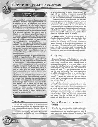 TRANSITIONS
The first part of any flashback is the transition from
the modern era to the mythic age. A flashback can be trig-
gered in many different ways (see Sidebar 1–2), but the
most common and dramatic method is to use touchstones.
Touchstones are anything that remind the characters
of their past lives. You might pick a touchstone before
the session begins or, if you’re feeling creative, you
might pull one out of the environment as needed. But
remember, if you establish a touchstone now, the play-
ers may try to use it later to trigger their own flashbacks.
The simplest way to use a touchstone is to describe it
in its modern context, then describe it again in its myth-
ic context, then go on to describe the characters’ new
environment. For instance, if you were to use an
Altantean medallion the brood recently discovered, you
might describe how the fluorescent lights of the subway
reflect off its jeweled surface, then grow brighter,
because it’s sunlight, not fluorescence, and the charac-
ters are on horseback, not on the subway.
Example: Darrell’s players are poking around an
abandoned apartment building where the shadow leech
has been feeding on homeless people. An old pipe has
cracked, and is spilling water down the stained wall.
Darrell is inspired by the water and decides to use it as
a touchstone. “The water bubbles softly out of the pipe
and trickles down, splashing softly into a puddle. The
puddle is dark. The water is full of sewage. And you
realize you’re not in the apartment building anymore.”
BACKSTORY
Because of the nature of flashbacks, they often start
in the middle of things. The characters may find them-
selves facing a deadly foe atop a burning temple, or
standing at the threshold of a vast stone library with an
army at their side. Your players will need you to explain
where they are, why they are here, and what has led
them to this point (“Ah, yes, you remember, this was
your first battle with Vorgon.”). You might want to pres-
ent all this information up front or, to keep the players
guessing, you might dole it out over the course of the
flashback. (“You’re not sure where you are, but the
burning roof is starting to collapse, so you don’t have
time to worry about it.”)
Example: Darrell decides to take it easy on his play-
ers. As the flashback opens, he fills them in on the back-
story. “The city of Esrulim is under your protection, but
the people are in a panic because something shadowy
and demonic has been feasting on their souls for weeks.
Hearing the cries of your people, you set out to hunt this
demon, and have tracked it to the sewers by following its
trail of taint. Now that trail leads to a hole before you,
and the hole leads down into darkness.”
PLAYER CHOICE VS. NARRATIVE
POWER
It’s a fine line between guiding the players through a
fun, unpredictable narrative sequence and manhandling
them into situations they might not appreciate being in.
Learn to read your players’ reactions to flashbacks, and
CHAPTER ONE: RUNNING A CAMPAIGN
28
TRIGGERING
FLASHBACKS
When a flashback is triggered, the current scene is
put on hold and a new scene begins. Flashbacks can
be triggered by the GM or players using touch-
stones. A touchstone is a catalyst that leads to a
flashback; it is something that reminds the charac-
ters of their lives as dragons. It may be something
specific like a black lake in Avalon (now Scotland)
or a medallion given as a gift from a lover in
Atlantis, or it may be more general (any large body
of water, any shining metal disc). The same touch-
stone might trigger several different flashbacks, or it
may only trigger one flashback ever. Only the GM
knows what memories a touchstone holds.
As GM, you can trigger a flashback at any time.
Perhaps a character picks up a sword that reminds
him of one he took from a lowland barbarian, or he
sees a bird of the same type that he saw the day his
brood fought the black wizard of Carthod. Maybe he
smells food cooking, and his mind wanders to the
burning of Trocea.
Note that touchstones are not absolutely necessary
for GMs to trigger flashbacks. They are a narrative
device that you may use or ignore as you will. While
you might say “The sun glinting off the lake reminds
of you something . . . something that happened in a
previous life,” you might just as easily skip the lake
altogether and jump straight into the flashback:
“Suddenly the world tilts around you. You’re in
front of a vast, clear lake, and a hunting pack of
titans are descending upon you from the hills to the
east.”
Players can also attempt to trigger flashbacks, but
doing so intentionally requires that they solve a bit
of a puzzle. First, they must use established touch-
stones. If a sword triggered a flashback before, the
character might draw the sword again and let his
mind wander. Does it matter how he holds the
sword? Or perhaps the way the light glints off it? If
seeing a bird did the trick last week, he might start
scanning the skies for another of the same breed.
Whether these attempts to trigger flashbacks work
or not is up to you, the GM.
SIDEBAR 1-2
 