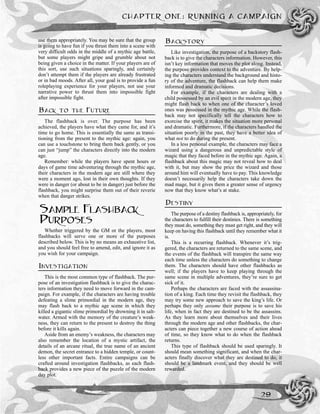 use them appropriately. You may be sure that the group
is going to have fun if you thrust them into a scene with
very difficult odds in the middle of a mythic age battle,
but some players might gripe and grumble about not
being given a choice in the matter. If your players are of
this sort, use such situations sparingly, and certainly
don’t attempt them if the players are already frustrated
or in bad moods. After all, your goal is to provide a fun
roleplaying experience for your players, not use your
narrative power to thrust them into impossible fight
after impossible fight.
BACK TO THE FUTURE
The flashback is over. The purpose has been
achieved, the players have what they came for, and it’s
time to go home. This is essentially the same as transi-
tioning from the present to the mythic age: again, you
can use a touchstone to bring them back gently, or you
can just “jump” the characters directly into the modern
age.
Remember: while the players have spent hours or
days of game time adventuring through the mythic age,
their characters in the modern age are still where they
were a moment ago, lost in their own thoughts. If they
were in danger (or about to be in danger) just before the
flashback, you might surprise them out of their reverie
when that danger strikes.
SAMPLE FLASHBACK
PURPOSES
Whether triggered by the GM or the players, most
flashbacks will serve one or more of the purposes
described below. This is by no means an exhaustive list,
and you should feel free to amend, edit, and ignore it as
you wish for your campaign.
INVESTIGATION
This is the most common type of flashback. The pur-
pose of an investigation flashback is to give the charac-
ters information they need to move forward in the cam-
paign. For example, if the characters are having trouble
defeating a slime primordial in the modern age, they
may flash back to a mythic age scene in which they
killed a gigantic slime primordial by drowning it in salt-
water. Armed with the memory of the creature’s weak-
ness, they can return to the present to destroy the thing
before it kills again.
Aside from an enemy’s weakness, the characters may
also remember the location of a mystic artifact, the
details of an arcane ritual, the true name of an ancient
demon, the secret entrance to a hidden temple, or count-
less other important facts. Entire campaigns can be
crafted around investigation flashbacks, as each flash-
back provides a new piece of the puzzle of the modern
day plot.
BACKSTORY
Like investigation, the purpose of a backstory flash-
back is to give the characters information. However, this
isn’t key information that moves the plot along. Instead,
the purpose provides context to the adventure. By help-
ing the characters understand the background and histo-
ry of the adventure, the flashback can help them make
informed and dramatic decisions.
For example, if the characters are dealing with a
child possessed by an evil spirit in the modern age, they
might flash back to when one of the character’s loved
ones was possessed in the mythic age. While the flash-
back may not specifically tell the characters how to
exorcise the spirit, it makes the situation more personal
and dramatic. Furthermore, if the characters handled the
situation poorly in the past, they have a better idea of
what not to do during the present.
In a less personal example, the characters may face a
wizard using a dangerous and unpredictable style of
magic that they faced before in the mythic age. Again, a
flashback about this magic may not reveal how to deal
with it, but may show the price the wizard and those
around him will eventually have to pay. This knowledge
doesn’t necessarily help the characters take down the
mad mage, but it gives them a greater sense of urgency
now that they know what’s at stake.
DESTINY
The purpose of a destiny flashback is, appropriately, for
the characters to fulfill their destinies. There is something
they must do, something they must get right, and they will
keep on having this flashback until they remember what it
is.
This is a recurring flashback. Whenever it’s trig-
gered, the characters are returned to the same scene, and
the events of the flashback will transpire the same way
each time unless the characters do something to change
them. The characters should have other flashbacks as
well; if the players have to keep playing through the
same scene in multiple adventures, they’re sure to get
sick of it.
Perhaps the characters are faced with the assassina-
tion of a king. Each time they revisit the flashback, they
may try some new approach to save the king’s life. Or
perhaps they only assume their purpose is to save his
life, when in fact they are destined to be the assassins.
As they learn more about themselves and their lives
through the modern age and other flashbacks, the char-
acters can piece together a new course of action ahead
of time, so they know what to do when the flashback
returns.
This type of flashback should be used sparingly. It
should mean something significant, and when the char-
acters finally discover what they are destined to do, it
should be a landmark event, and they should be well
rewarded.
CHAPTER ONE: RUNNING A CAMPAIGN
29
 